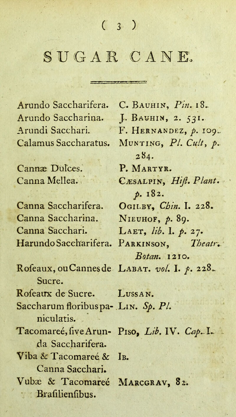 SU(GAR CANE. Arundo Saccharifera. Arundo Saccharina. Arundi Sacchari. Calamus Saccharatus. Cannae Dulces. Canna Mellea., Canna Saccharifera. Canna Saccharina. Canna Sacchari. Harundo Saccharifera. C. Bauhin, J. Bauhin, 2. 531. F. Hernandez, p. 109., Munting, PL Culty p. 284. P. Martyr. Ca:salpin, Hiji, Plant, p. 182. Ogii.by, Chin. I. 228. Nieuhof, p, 89. Laet, lib. 1. p. 27. Parkinson, Theatr,. Botan. 1210, Rofeaux, ouCannesde Labat. vol. I. /. 228.. Sucre. Rofeaux de Sucre. Lussan. Saccharum floribuspa- Lin. Sp. PL niculatis. . TacomareejfiveArun- Piso, Lib. IV. C^p. L - da Saccharifera. Viba & Tacomared & Ib. Canna Sacchari. Vubae & Tacomafee Marcgrav, 82. Bxafilienfibus.