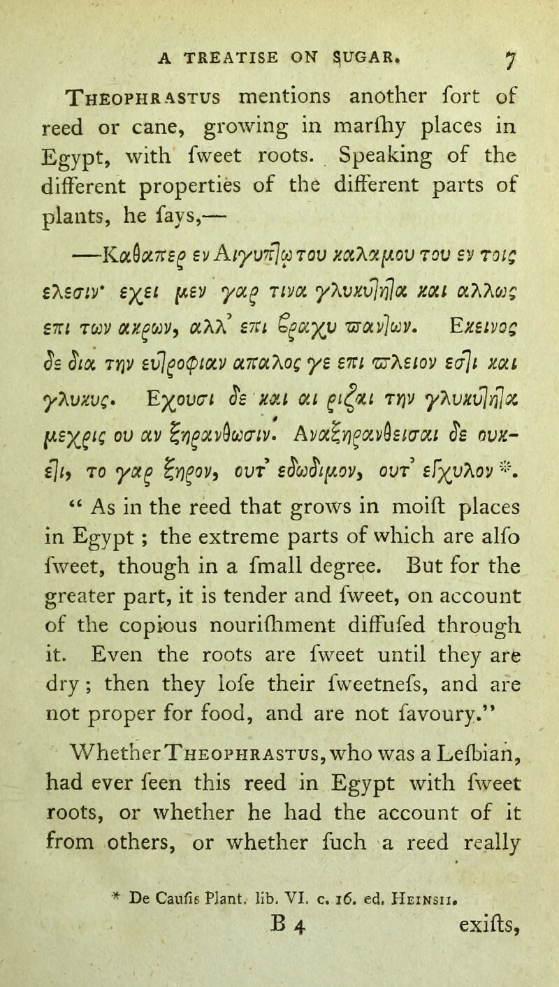 Theophrastus mentions another fort of reed or cane, growing in marlhy places in Egypt, with fweet roots. Speaking of the different properties of the different parts of plants, he fays,— —KoL^otTis^ svAiyuTflcaTov mXot^ov tou toiq fAscjiv* eyii (A£V yoL^ rivoi yXvKvJrjjoi mi £t:i 70)V OLH^o^Vy stci ’urocv]oov. Ezsivog Js <5'/« 7YIV e^^o(pioiv otTtt^Xog yz zm 'urMiov zaji mi yT^vkvc* E)(^ov(71 ^z mi oti ^i^ou 7r)v yT^vxvInjoi ou av ^rj^xv^uaiv. Avx^Yi^avhi(70ii ^z ovK- zjiy 70 yx^ ^y)^oy, cut zMi[aov, out’ zfyyTioy '-‘h “ As in the reed that grows in moift places in Egypt; the extreme parts of which are alfo fweet, though in a fmall degree. But for the greater part, it is tender and fweet, on account of the copious nourifhment diffufed through it. Even the roots are fweet until they are dry; then they iofe their fweetnefs, and are not proper for food, and are not favoury.” WhetherTHEOPHRASTuSjWho was a Lefbian, had ever feen this reed in Egypt with fweet roots, or whether he had the account of it from others, 'or whether fuch a reed really * De Caufis Plant, lib. VI. c. i6. ed, Heinsii. B 4 exifts,