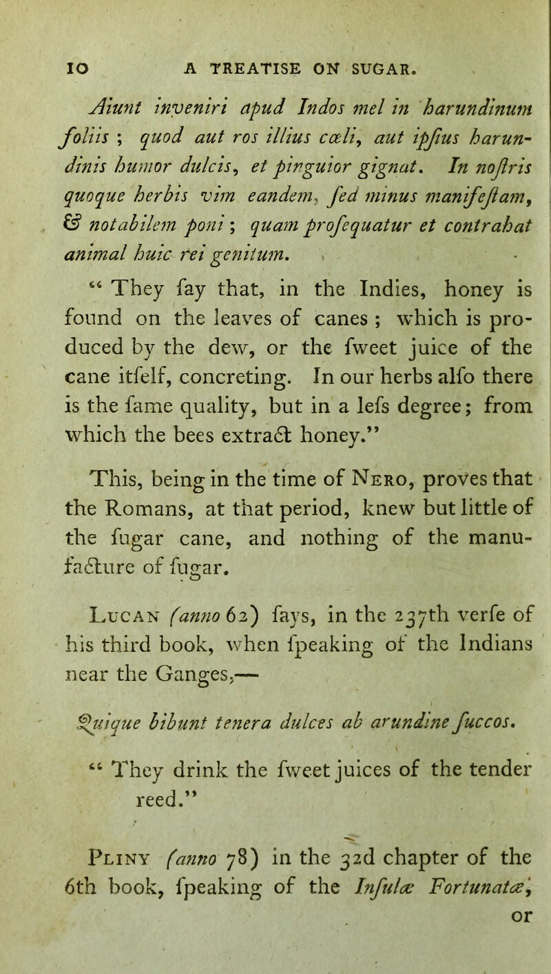 Alunt Invenir 't apud Indos mel in harundtnum foliis ; quod aut ros illius codi, aut ipjius harun- dinis humor dulcis^ et pinguior gignut. In nojiris quoque herbis vim eandem, fed minus manifejiam, ^ notabilem poni ; quam profequatur et contrahat animal huic rei gentium. “ They fay that, in the Indies, honey is found on the leaves of canes ; which is pro- duced by the dew, or the fweet juice of the cane itfelf, concreting. In our herbs alfo there is the fame quality, but in a lefs degree; from which the bees extradl honey.” This, being in the time of Nero, proves that the Romans, at that period, knew but little of the fugar cane, and nothing of the manu- fa6lure of fugar. Lucan fanno6i') fays, in the 237th verfe of his third book, when fpeaking of the Indians near the Ganges,— .^ique hibunt tenera dukes ab arundine fuccos. “ They drink the fweet juices of the tender reed.” Pliny (anno 78) in the 32d chapter of the 6th book, fpeaking of the Infulae Fortunatee', or