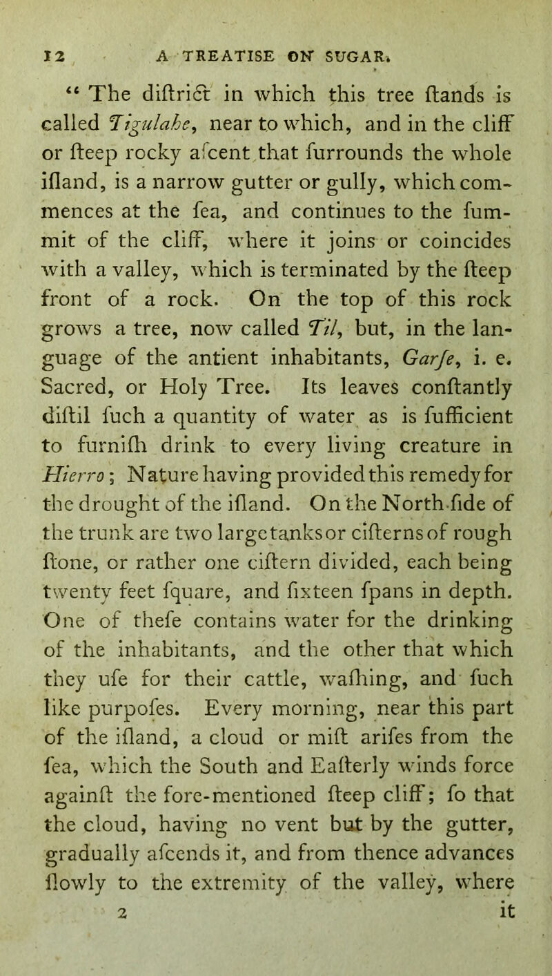 “ The diftri6t in which this tree {lands is called near to which, and in the cliff or fteep rocky afcent that furrounds the whole ifland, is a narrow gutter or gully, which com- mences at the fea, and continues to the fum- mit of the cliff, where it joins or coincides with a valley, which is terminated by the fteep front of a rock. On the top of this rock grows a tree, now called Tz7, but, in the lan- guage of the antient inhabitants, Garje^ i. e. Sacred, or Holy Tree. Its leaves conflantly diflil fuch a quantity of water as is fufficient to furnifli drink to every living creature in Hierro; Nature having provided this remedy for the drought of the ifland. On the North fide of the trunk are two large tanks or cifternsof rough flone, or rather one ciflern divided, each being twenty feet fquare, and fixteen fpans in depth. One of thefe contains water for the drinking of the inhabitants, and the other that which they ufe for their cattle, wadiing, and fuch like purpofes. Every morning, near this part of the ifland, a cloud or miff arifes from the fea, which the South and Eaflerly winds force againft the fore-mentioned fteep cliff; fo that the cloud, having no vent but by the gutter, gradually afeends it, and from thence advances llowly to the extremity of the valley, where 2 it