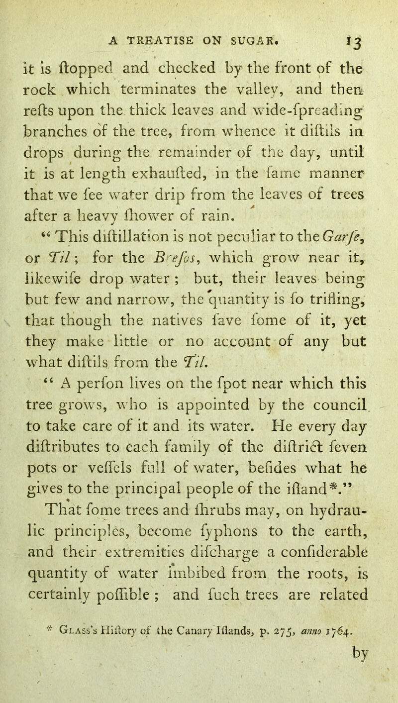 it is flopped and checked by the front of the rock which terminates the valley, and then refls upon the thick leaves and wide-fpreading branches of the tree, from whence it diftils in drops during the remainder of the day, until it is at length exhaufted, in the fame manner that we fee water drip from the leaves of trees after a heavy fhower of rain. “ This diftillation is not peculiar to theG^^^, or I'll; for the B 'e/os, which grow near it, iikewife drop water ; but, their leaves being but few and narrow, the quantity is fo trifling, that though the natives fave fome of it, yet they make little or no account of any but what diftils from the TH. “ A perfon lives on the fpot near which this tree grows, who is appointed by the council to take care of it and its water. He every day diftributes to each family of the diftricf feven pots or veflels full of water, befides what he gives to the principal people of the ifland*.” That fome trees and fhrubs may, on hydrau- lic principles, become fyphons to the earth, and their extremities difcharge a confiderable quantity of water imbibed from the roots, is certainly poflible ; and fuch trees are related * Glass’s Hiftory of the Canary Illands^ p. 275, anno 1764.