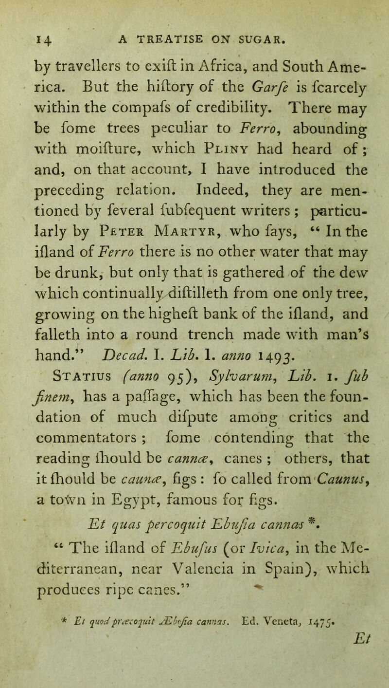 by travellers to exift in Africa, and South Ame- rica. But the hiftory of the Garfe is fcarcely within the compafs of credibility. There may be fome trees peculiar to Ferro, abounding with moifture, which Pliny had heard of; and, on that account, I have introduced the preceding relation. Indeed, they are men- tioned by feveral lubfequent writers ; particu- larly by Peter Martyr, who fays, “ In the ifland of Ferro there is no other water that may be drunk, but only that is gathered of the dew which continually diftilleth from one only tree, growing on the higheft bank of the ifland, and falleth into a round trench made with man’s hand.” Decad. I. Lilf. 1. anno 1493. Statius fanno 95), Syharum, Fib. i. fub finem, has a paflage, which has been the foun- dation of much difpute among critics and commentators ; fome contending that the reading ihould be cannce, canes ; others, that itfhould be caun<^, figs : fo called hom'Caunus, a town in Egypt, famous for figs. Ft quas percoquit Fbufia cannas “ The ifland of Ebufus (or Ivica, in the Me- diterranean, near Valencia in Spain), which produces ripe cancs.” * Et quodpra:coquit ulLbtJia cami'js. Ed. Veneta, 1475* Et