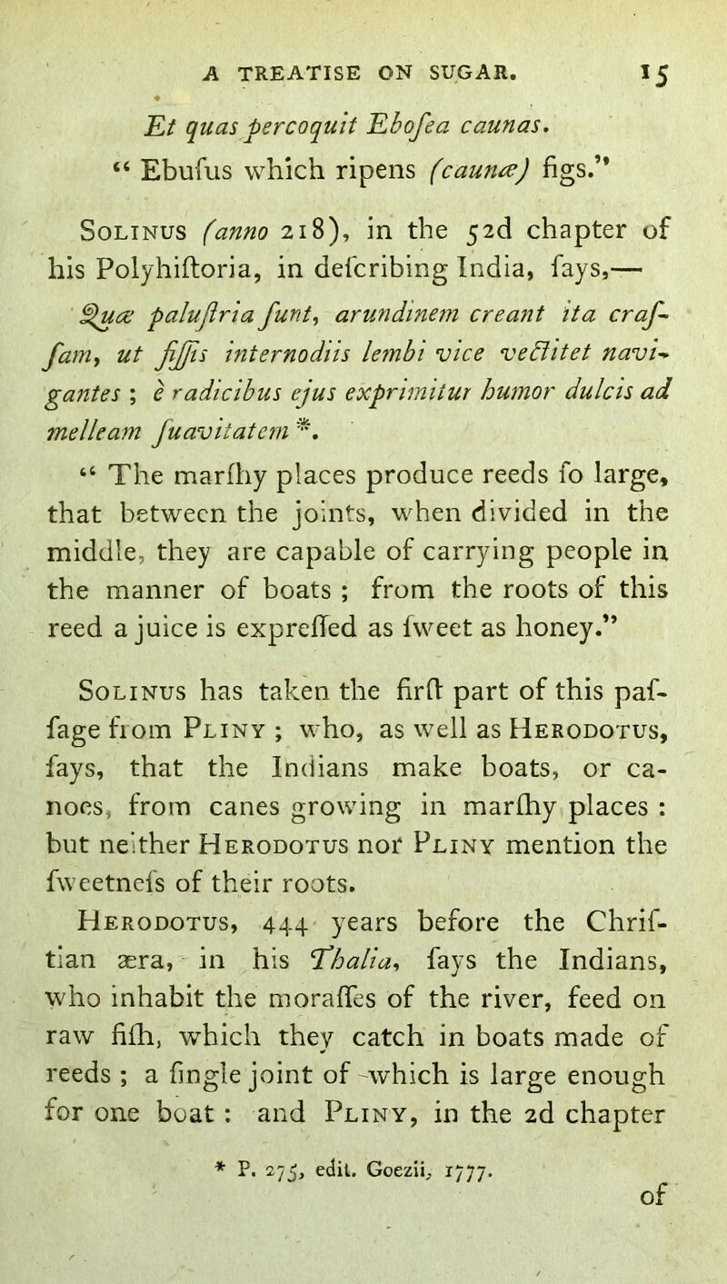Et quas per CO quit Ebofea caunas. “ Ebufus which ripens (caun^J figs.” SoLiNus (anno 218), in the chapter of his Polyhiftoria, in defcribing India, fays,— palujirla funt^ arundine?n creant it a craf- fatUy ut jljfts internodiis lembi vice veblitet navi-> gantes ; e radicibus ejus expnmitur humor dulcis ad melleam fuaviiatern “ The marfhy places produce reeds fo large, that between the joints, when divided in the middle, they are capable of carrying people in the manner of boats ; from the roots of this reed a juice is exprelTed as fweet as honey.” So LINUS has taken the fird part of this paf- fage from Pliny ; who, as well as Herodotus, fays, that the Indians make boats, or ca- noes, from canes growing in marfhy places : but neither Herodotus not Pliny mention the fweetnefs of their roots. Herodotus, 444 years before the Chrif- tian sera, in his ’T’halia^ fays the Indians, who inhabit the moralfes of the river, feed on raw fifh, which they catch in boats made of reeds ; a fingle joint of -which is large enough for one boat : and Pliny, in the 2d chapter * P. 275, edit. Goezli, 1777. of