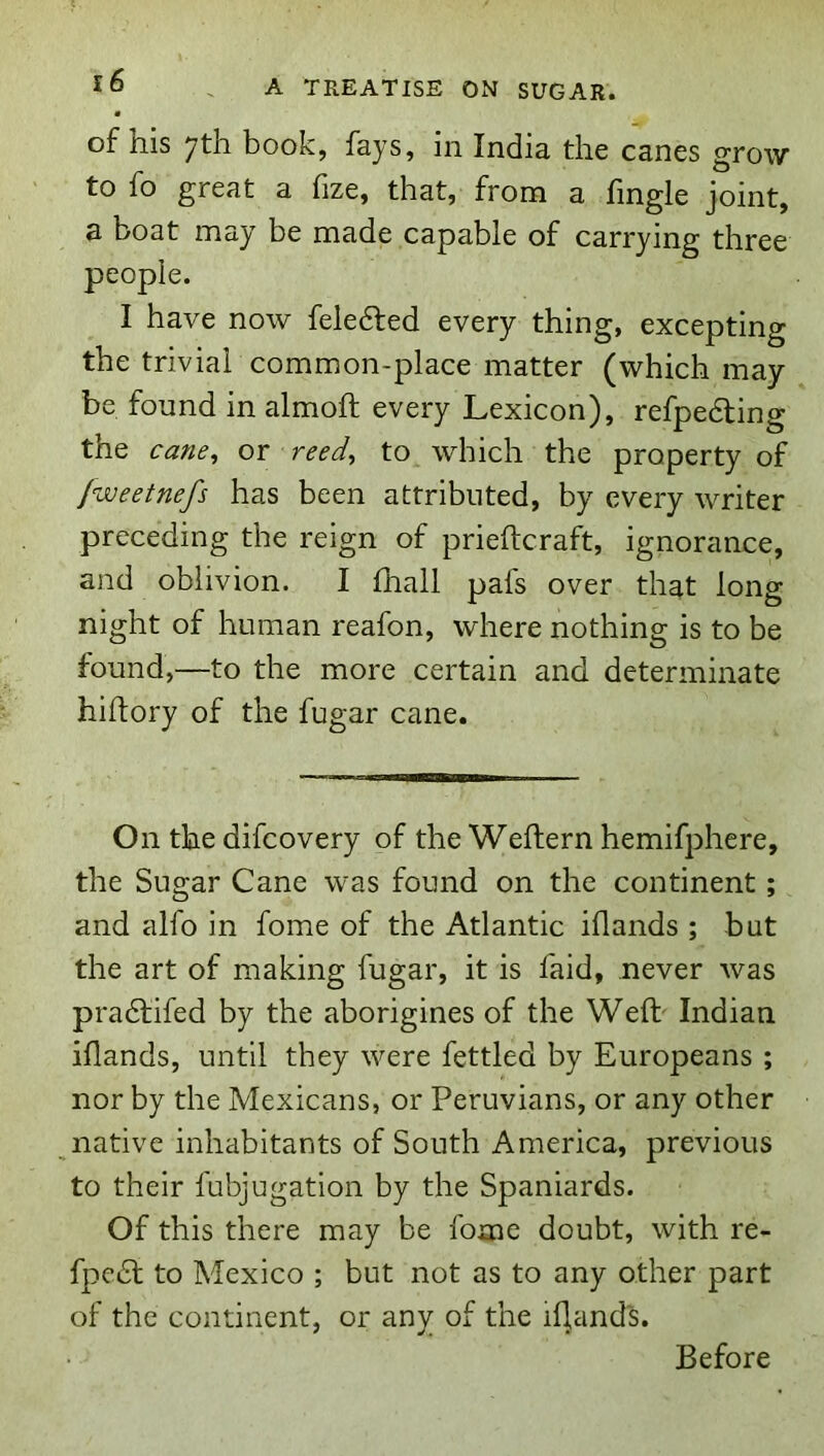 of his 7th book, fays, in India the canes grow to fo great a fize, that, from a fingle joint, a boat may be made capable of carrying three people. I have now feledled every thing, excepting the trivial common-place matter (which may be found in almoft every Lexicon), refpedling the cane^ or reed^ to which the property of Jweetnefs has been attributed, by every writer preceding the reign of prieftcraft, ignorance, and oblivion. I fhall pafs over that long night of human reafon, where nothing is to be found,—to the more certain and determinate hiftory of the fugar cane. On the difcovery of the Weflern hemifphere, the Sugar Cane was found on the continent; and alfo in fome of the Atlantic iflands ; but the art of making fugar, it is faid, never was pradlifed by the aborigines of the Weft' Indian iflands, until they were fettled by Europeans ; nor by the Mexicans, or Peruvians, or any other native inhabitants of South America, previous to their fubjugation by the Spaniards. Of this there may be fome doubt, with re- fpcdl to Mexico ; but not as to any other part of the continent, or any of the iflands. Before