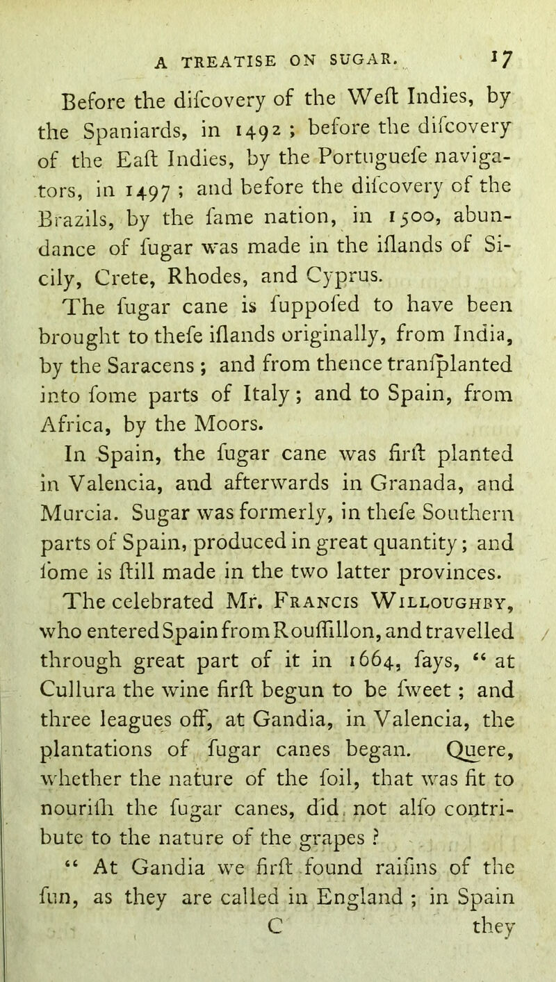 Before the difcovery of the Wed: Indies, by the Spaniards, in 1492; before the difcovery of the Eaft Indies, by the Portnguefe naviga- tors, in 1497 ’ before the difcovery of the Brazils, by the fame nation, in 1500, abun- dance of fugar was made in the iflands of Si- cily, Crete, Rhodes, and Cyprus. The fugar cane is fuppofed to have been brought to thefe iflands originally, from India, by the Saracens ; and from thence traniplanted into fome parts of Italy; and to Spain, from Africa, by the Moors. In Spain, the fugar cane was firil planted in Valencia, and afterwards in Granada, and Murcia. Sugar was formerly, in thefe Southern parts of Spain, produced in great quantity; and fome is ftill made in the two latter provinces. The celebrated Mr. Francis Willoughby, who entered Spain from Rouflillon, and travelled through great part of it in 1664, fays, “ at Cullura the wine firft begun to be fweet; and three leagues off, at Gandia, in Valencia, the plantations of fugar canes began. Quere, whether the nature of the foil, that was fit to nourilh the fugar canes, did, not alfo contri- bute to the nature of the grapes ? “ At Gandia we firfl; found raifins of the fun, as they are called in England ; in Spain C they