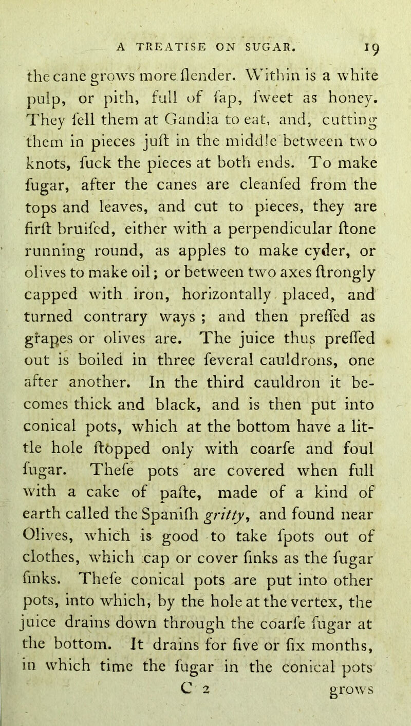 the cane o-rows moreflcnder. Within is a white O palp, or pith, full of fap, fweet as honey. They fell them at Gandia to eat, and, cutting them in pieces juft in the middle between two knots, fuck the pieces at both ends. To make fugar, after the canes are cleanfed from the tops and leaves, and cut to pieces, they are firft brtiifcd, either with a perpendicular ftone running round, as apples to make cyder, or olives to make oil; or between two axes flrongly capped with iron, horizontally placed, and turned contrary ways ; and then prefled as grapes or olives are. The juice thus preffed out is boiled in three feveral cauldrons, one after another. In the third cauldron it be- comes thick and black, and is then put into conical pots, which at the bottom have a lit- tle hole flopped only with coarfe and foul fugar. Thefe pots are Covered when full with a cake of pafte, made of a kind of earth called the Spanifh gritty, and found near Olives, which is good to take fpots out of clothes, which cap or cover finks as the fugar finks. Thefe conical pots are put into other pots, into which, by the hole at the vertex, the juice drains down through the coarfe fugar at the bottom. It drains for five or fix months, in which time the fugar in the conical pots C 2 grows