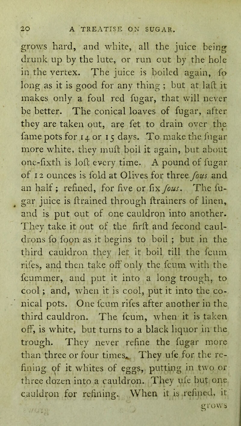 grows hard, and white, all the juice being drunk up by the lute, or run cut by the hole in the vertex. The juice is boiled again, fo long as it is good for any thing ; but at laO; it makes only a foul red fugar, that will never be better. The conical loaves of fugar, after they are taken out, are fet to drain over the fame pots for 14 or 15 days. To make the fugar more white, they muft boil it again, but about onc-fixth is loft every time. A pound of fugar of 12 ounces is fold at Olives for three Jous and an half ; refined, for five or fix Jous. The fu- gar juice is ftrained through ftrainers of linen, and is put out of one cauldron into another. They take it out of the firft and fecond caul- drons fo foon as it begins to boil ; but in the third cauldron they let it boil till the fcuin rifes, and then take oft'only the fcum with the fcummer, and put it into a long trough, to cool; and, wdien it is cool, put it into the co- nical pots. One fcum rifes after another in the third cauldron. The fcum, when it is taken off, is white, but turns to a black liquor in the trough. They never refine the fugar more than three or four times^ They ufe for the re- fining of it whites of eggs, putting in two or three dozen into a cauldron. They ule but one cauldron for refining. When it is refined, it