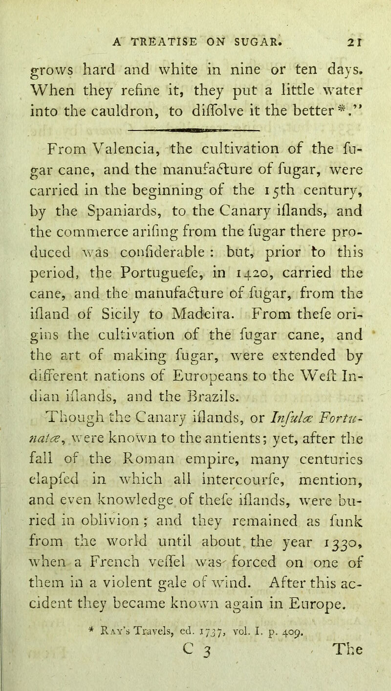 grows hard and white in nine or ten days. When they refine it, they put a little water into the cauldron, to difiTolve it the better*.” From Valencia, the cultivation of the fu- gar cane, and the manufaflure of fugar, were carried in the beginning of the 15th century, by the Spaniards, to the Canary iflands, and the commerce arifing from the fugar there pro- duced vvas confiderable : but, prior to this period, the Portuguefe, in 1420, carried the cane, and the manufa6lure of fugar, from the illand of Sicily to Madeira. From thefe ori- gins the cultivation of the fugar cane, and the art of making fugar, were extended by different nations of Europeans to the W’efi: In- dian iflands, and the Brazils. Though the Canary iflands, or Infula: Fortu- were known to the antients; yet, after the fall of the Roman empire, many centuries elapfed in which all intercourfc, mention, and even knowledge of thefe iflands, were bu- ried in oblivion t and they remained as funk from the world until about the year 1330, when a French veffel was- forced on one of them in a violent gale of wdnd. After this ac- cident they became known again in Europe. * Ray’s Travels, ed. 1737, vol. I. p. 409. C 3 The