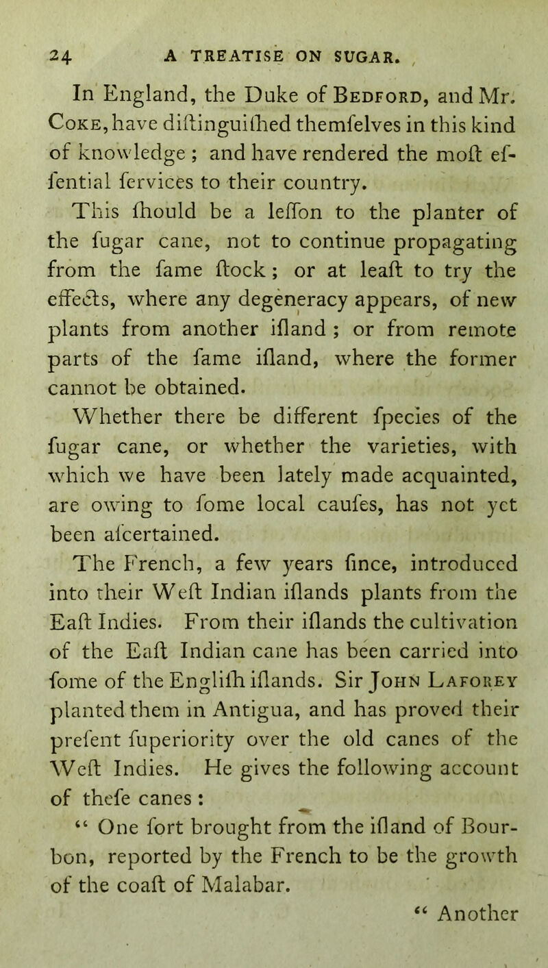 In England, the Duke of Bedford, and Mr. Coke, have diftinguilhed themfelves in this kind of knowledge ; and have rendered the mold ef- I'ential fervices to their country. This fhould be a lefTon to the planter of the fugar cane, not to continue propagating from the fame ftock; or at leaft to try the effects, where any degeneracy appears, of new plants from another ifland ; or from remote parts of the fame ifland, where the former cannot be obtained. Whether there be different fpecies of the fugar cane, or whether the varieties, with which we have been lately made acquainted, are owing to fome local caufes, has not yet been afcertained. The French, a few years fince, introduced into their Weft Indian iflands plants from the Eaft Indies. From their iflands the cultivation of the Eaft Indian cane has been carried into fome of the Englifli iflands. Sir John Lafokey planted them in Antigua, and has proved their prefent fuperiority over the old canes of the Weft Indies. He gives the following account of thefe canes : “ One fort brought from the ifland of Bour- bon, reported by the French to be the growth of the coaft of Malabar. “ Another