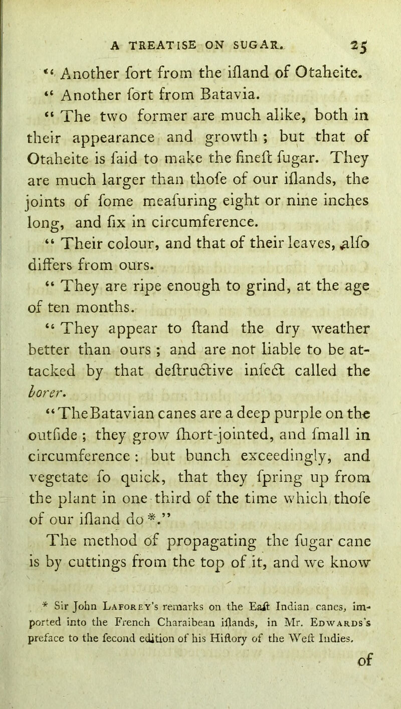 Another fort from the ifland of Otaheite. “ Another fort from Batavia. “ The two former are much alike, both in their appearance and growth ; but that of Otaheite is faid to make the finefb fugar. They are much larger than thofe of our iflands, the joints of fome meafuring eight or nine inches long, and fix in circumference. “ Their colour, and that of their leaves, ,alfo differs from ours. “ They are ripe enough to grind, at the age of ten months. “ They appear to ftand the dry weather better than ours ; and are not liable to be at- tacked by that deftrudfive infedl called the borer. “ TheBatavian canes are a deep purple on the outfide ; they grow fhort-jointed, and fmall in circumference; but bunch exceedingly, and vegetate fo quick, that they fpring up from the plant in one third of the time which thofe of our ifland do The method of propagating the fugar cane is by cuttings from the top of it, and we know * Sir John Laforey’s remarks on the Eait Indian canes, im- ported into the French Charaibean iflands, in Mr. Edwards’s preface to the fecond edition of his Hiflory of the Wefl Indies. of