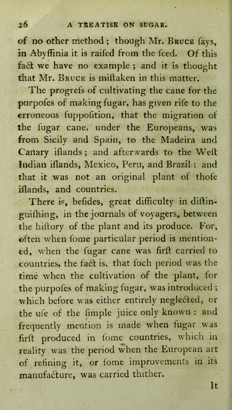 of no Other method ; though Mr. Bruce fays, in Abyffinia it is raifed from the feed. Of this fa6t we have no example ; and it is thought that Mr. Bruce is miftaken in this matter. The progrefs of cultivating the cane for the purpofes of making fugar, has given rife to the erroneous fuppofition, that the migration of the fugar cane, under the Europeans, was from Sicily and Spain, to the Madeira and Canary iflands ; and afterwards to the Weft Indian iflands, Mexico, Peru, and Brazil ; and that it was not an original plant of thofe iflands, and countries. There is, befides, great difficulty in diftin- guifhing, in the journals of voyagers, between the hiftory of the plant and its produce. For, often when fome particular period is mention- ed, when the fugar cane was firft carried to countries, the faift is, that fuch period was the time when the cultivation of the plant, for the purpofes of making fugar, was introduced ; which before was either entirely neglected, or the ufe of the fimple juice only known : and frequently mention is made when lugar was firft produced in lome countries, which in reality was the period when the European art of refining it, or fome improvements in its manufadture, was carried thither. It
