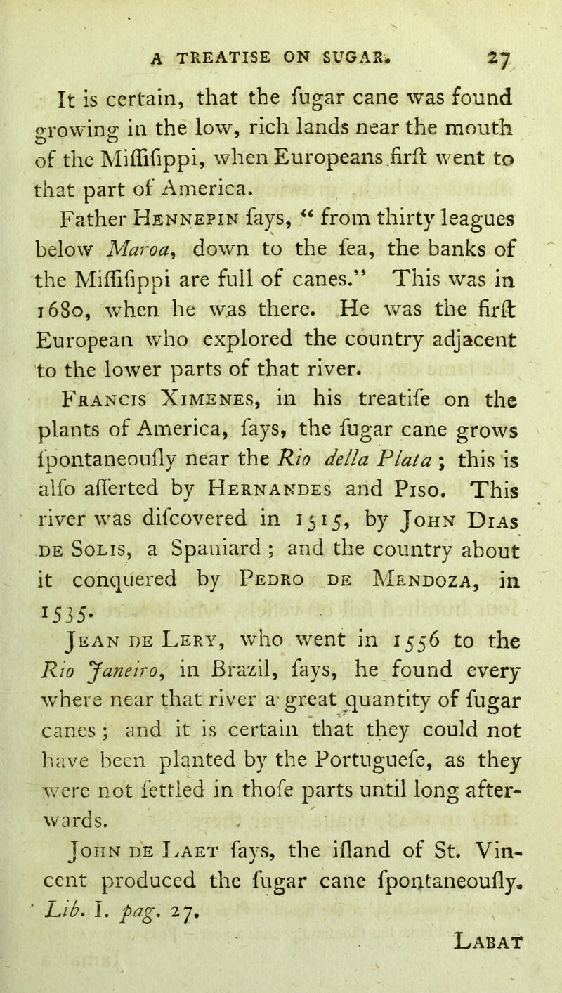It is certain, that the fugar cane was found o-rowin<r in the low, rich lands near the mouth & o of the Miflifippi, when Europeans firfl went to that part of America. Father Hennepin fays, “ from thirty leagues below Maroa, down to the fea, the banks of the MifTifippi are full of canes.” This was in 1680, when he was there. He was the firft European who explored the country adjacent to the lower parts of that river. Francis Ximenes, in his treatife on the plants of America, fays, the fugar cane grows fpontaneonfly near the Rio della Plata ; this is alfo alTerted by Hernandes and Piso. This river was difcovered in 1515, by John Dias DE Solis, a Spaniard ; and the country about it conquered by Pedro de Mendoza, in 1535- Jean DE Lery, who went in 1556 to the Rio Janeiro, in Brazil, fays, he found every where near that river a- great quantity of fugar canes ; and it is certain that they could not have been planted by the Portuguefe, as they were not fettled in thofe parts until long after- wards. John de Laet fays, the ill,and of St. Vin- cent produced the fugar cane fpontaneoufly. Lib. I. pag. 27, Labat