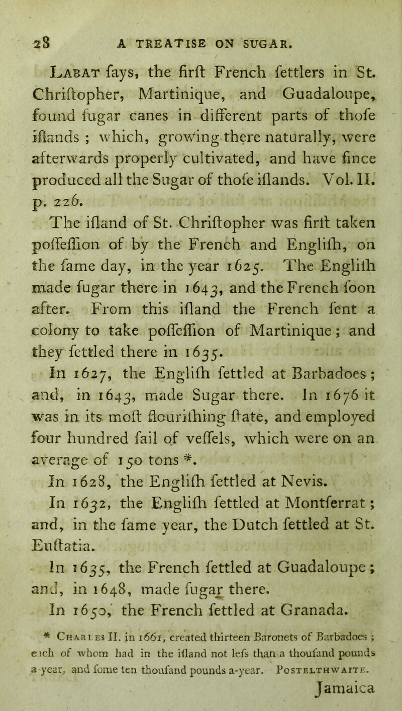 I^ABAT fays, the firft French fettlers in St. Chriftopher, Martinique, and Guadaloupe^ found fugar canes in different parts of thofe iBands ; which, growing there naturally, were afterwards properly cultivated, and have fince produced all the Sugar of thofe iflands. Vol. II. p. 226. The ifland of St. Chriftopher was firtf taken poffeflioii of by the French and Englilh, on the fame day, in the year 1625. The Englilh made fugar there in 1643, French loon after. From this ifland the French lent a colony to take poffeffion of Martinique; and they fettled there in 1635. in 1627, the Englifh fettled at Barbadoes; and, in 1643, made Sugar there. In 1676 it was in its moft fiourilhing ftate, and employed four hundred fail of veffels, which were on an average of 150 tons *. In 162S, the Englilh fettled at Nevis. In 1632, the Englifh fettled at Montferrat; and, in the fame year, the Dutch fettled at St. Eudatia. In 1635, the French fettled at Guadaloupe ; and, 101648, made fugar there. In 1650, the French fettled at Granada. * Chari.es II. in \66i, created thirteen Earonets of Barbadoes ; eich of whom had in the itland not lets than a thoul'and pounds a-year, and fonie ten thoufand pounds a-year. Eostelthwaite. Jamaica