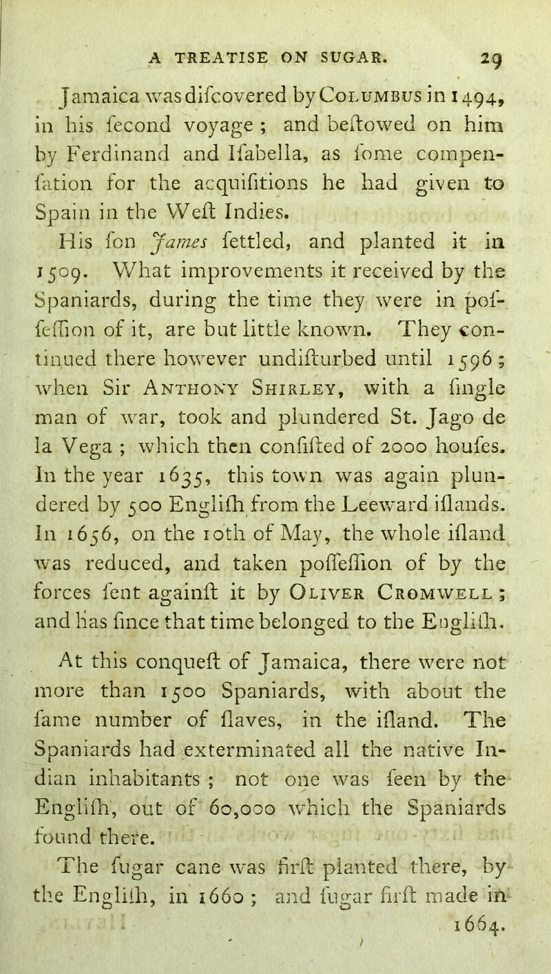 Jamaica was difcovered byCoLUMBus in 1494, in his fecond voyage ; and beftowed on him by Ferdinand and Ifabelia, as lome compen- I'ation for the acquifitions he had given to Spain in the VVeft Indies. His fon James fettled, and planted it in 1509. What improvements it received by the Spaniards, during the time they were in pof- feffion of it, are but little known. They con- tinued there however undifturbed until 1596 ; when Sir Anthony Shirley, with a fingle man of war, took and plundered St. Jago de la Vega ; which then confifled of 2000 houfes. In the year 1635, this town was again plun- dered by 500 Englifh from the Leeward iflands. In 1656, on the loth of May, the whole ifland was reduced, and taken poffelTion of by the forces fent againft it by Oliver Cromwell ; and has fmee that time belonged to the Englilli. At this conqueft of Jamaica, there were not more than 1500 Spaniards, with about the fame number of flaves, in the ifland. The Spaniards had exterminated all the native In- dian inhabitants ; not one was feen by the Englilh, out of 60,000 which the Spaniards found there. The fugar cane was hrA planted there, by the Englilh, in i66o ; and fugar hrft made in- 1664.