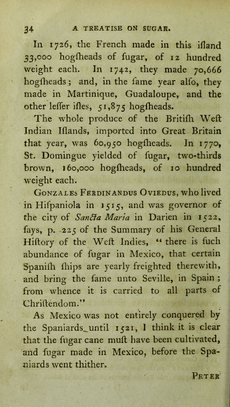 In 1726, the French made in this ifland 33,000 hogfheads of fugar, of 12 hundred weight each. In 1742, they made 70,666 hogfheads; and, in the fame year alfo, they made in Martinique, Guadaloupe, and the other lelTer ifies, 51,875 hogfheads. The whole produce of the Britifli Weft Indian Iflands, imported into Great Britain that year, was 60,950 hogfheads. In 1770, St. Domingue yielded of fugar, two-thirds brown, 160,000 hogfheads, of 10 hundred weight each. Gonzales Ferdinandus Oviedus, who lived in Hifpaniola in 1515, and was governor of the city of San&a Maria in Darien in 1522, fays, p. 225 of the Summary of his General Hiftory of the Weft Indies, “ there is fuch abundance of fugar in Mexico, that certain Spanhh fliips are yearly freighted therewith, and bring the fame unto Seville, in Spain ; from whence it is carried to all parts of Chriftendom.” As Mexico was not entirely conquered by the Spaniards^until 1521, I think it is clear that the fugar cane muft have been cultivated, and fugar made in Mexico, before the Spa- niards went thither. Peter'