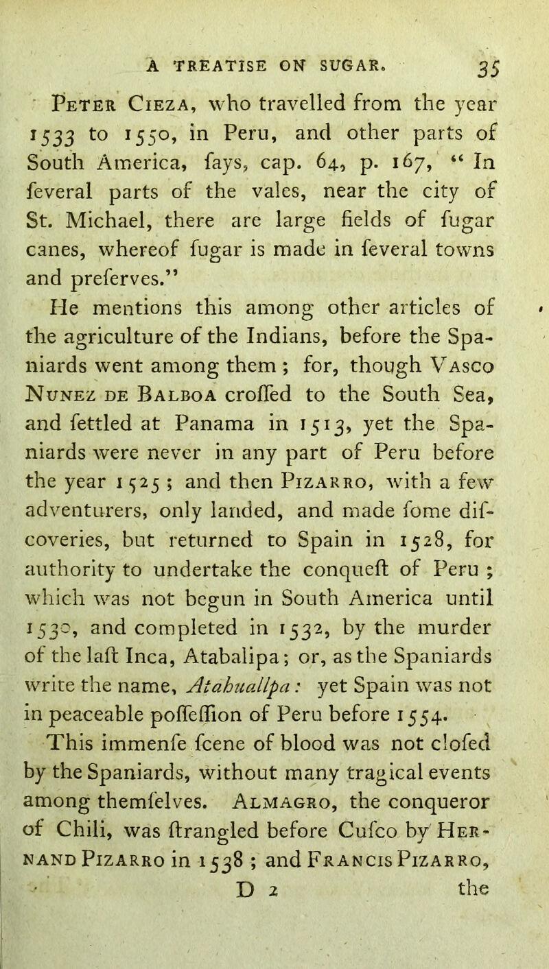 ' Peter Cieza, who travelled from the year 1533 to 1550, in Peru, and other parts of South America, fays, cap. 64., p. 167, “ In feveral parts of the vales, near the city of St. Michael, there are large fields of fugar canes, whereof fugar is made in feveral towns and preferves.” He mentions this among other articles of the agriculture of the Indians, before the Spa- niards went among them ; for, though Vasco Nunez de Balboa crofled to the South Sea, and fettled at Panama in 1513, yet the Spa- niards were never in any part of Peru before the year 1525; and then Pizarro, with a few adventurers, only landed, and made fome dif- coveries, but returned to Spain in 1528, for authority to undertake the conqueft of Peru ; which was not begun in South America until 153c, and completed in 1532, by the murder of the lafl Inca, Atabalipa; or, as the Spaniards write the name, Atahuallpa: yet Spain was not in peaceable poffeffion of Peru before 1554. This immenfe fcene of blood was not clofed by the Spaniards, without many tragical events among themfelves. Almagro, the conqueror of Chili, was ftrangled before Cufco by Her- nand Pizarro in 1538 ; and Francis Pizarro, D 2 the