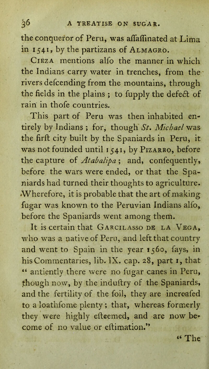 the conqueror of Peru, was affalTmated at Lima in 1541, by the partizans of Almagro. CiEZA mentions alfo the manner in which the Indians carry water in trenches, from the' rivers defcending from the mountains, through the fields in the plains ; to fupply the defedl of rain in thofe countries. This part of Peru was then inhabited en- tirely by Indians ; for, though St. Michael was the firft city built by the Spaniards in Peru, it was not founded until 1541, by Pizarro, before the capture of Atabalipa ; and, confequently, before the wars were ended, or that the Spa- niards had turned their thoughts to agriculture. ♦Wherefore, it is probable that the art of making fugar was known to the Peruvian Indians alfo, before the Spaniards went among them. It is certain that Garcilasso de la Vega, who was a native of Peru, and left that country and went to Spain in the year 1560, fays, in his Commentaries, lib. IX. cap. 28, part i, that “ antiently there were no fugar canes in Peru, though now, by the induftry of the Spaniards, and the fertility of the foil, they are incrc'afed to a loathfome plenty ; that, whereas formerly they were highly efteemed, and are now be’- come of no value or eilimation.” “ The
