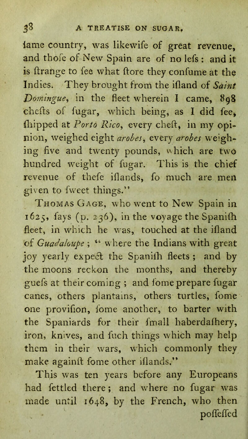 lame country, was likewife of great revenue, and tbofe of New Spain are of no lefs : and it is ftrange to fee what (tore they confume at the Indies. They brought from the ifland of Saint Dorningue, in the fleet wherein I came, 898 chefts of fugar, which being, as I did fee, Ihipped at Porto Rico, every cheft, in my opi- nion, weighed eight arobes, every arobes weigh- ing five and twenty pounds, which are two hundred weight of fugar. This is the chief revenue of thefe iflands, fo much are men given to fweet things.” Thomas Gage, who went to New Spain in 1625, fays (p. 236), in the voyage the Spanifh fleet, in which he was, touched at the ifland of Guadaloupe ; “ where the Indians with great joy yearly expect the Spanilh fleets ; and by the moons reckon the months, and thereby guefs at their coming ; and Ibme prepare fugar canes, others plantains, others turtles, fome one provifion, fome another, to barter with the Spaniards for their fmall haberdafhery, iron, knives, and fuch things which may help them in their wars, which commonly they make againfl; fome other iflands.” This was ten years before any Europeans had fettled there; and where no fugar was made until 1648, by the French, who then pofTeffed