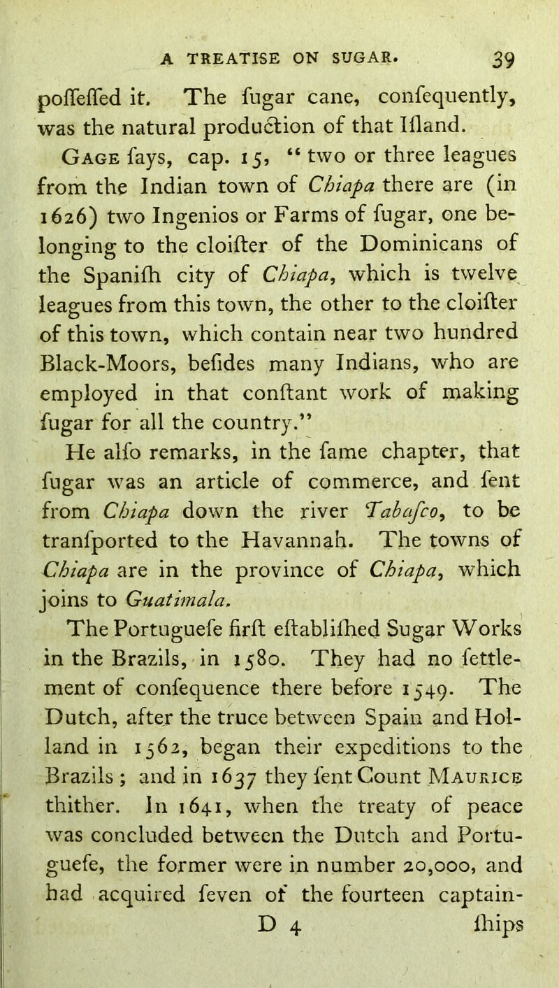 pofTeffed it. The fugar cane, confequently, was the natural production of that Ifland. Gage fays, cap. 15, “ two or three leagues from the Indian town of Chiapa there are (in 1626) two Ingenios or Farms of fugar, one be- longing to the cloifter of the Dominicans of the Spanifh city of Chiapa, which is twelve leagues from this town, the other to the cloifter of this town, which contain near two hundred Black-Moors, befides many Indians, who are employed in that conftant work of making fugar for all the country.” He alfo remarks, in the fame chapter, that fugar was an article of commerce, and fent from Chiapa down the river Tabafco, to be tranfported to the Havannah. The towns of Chiapa are in the province of Chiapa, which joins to Guatimala. The Portuguefe firft eftabliftied Sugar Works in the Brazils, in 1580. They had no fettle- ment of confequence there before 1549. The Dutch, after the truce between Spain and Hol- land in 1562, began their expeditions to the Brazils ; and in 1637 fent Count Maurice thither. In 1641, when the treaty of peace was concluded between the Dutch and Portu- guefe, the former were in number 20,000, and had acquired feven of the fourteen captain- D 4 fliips