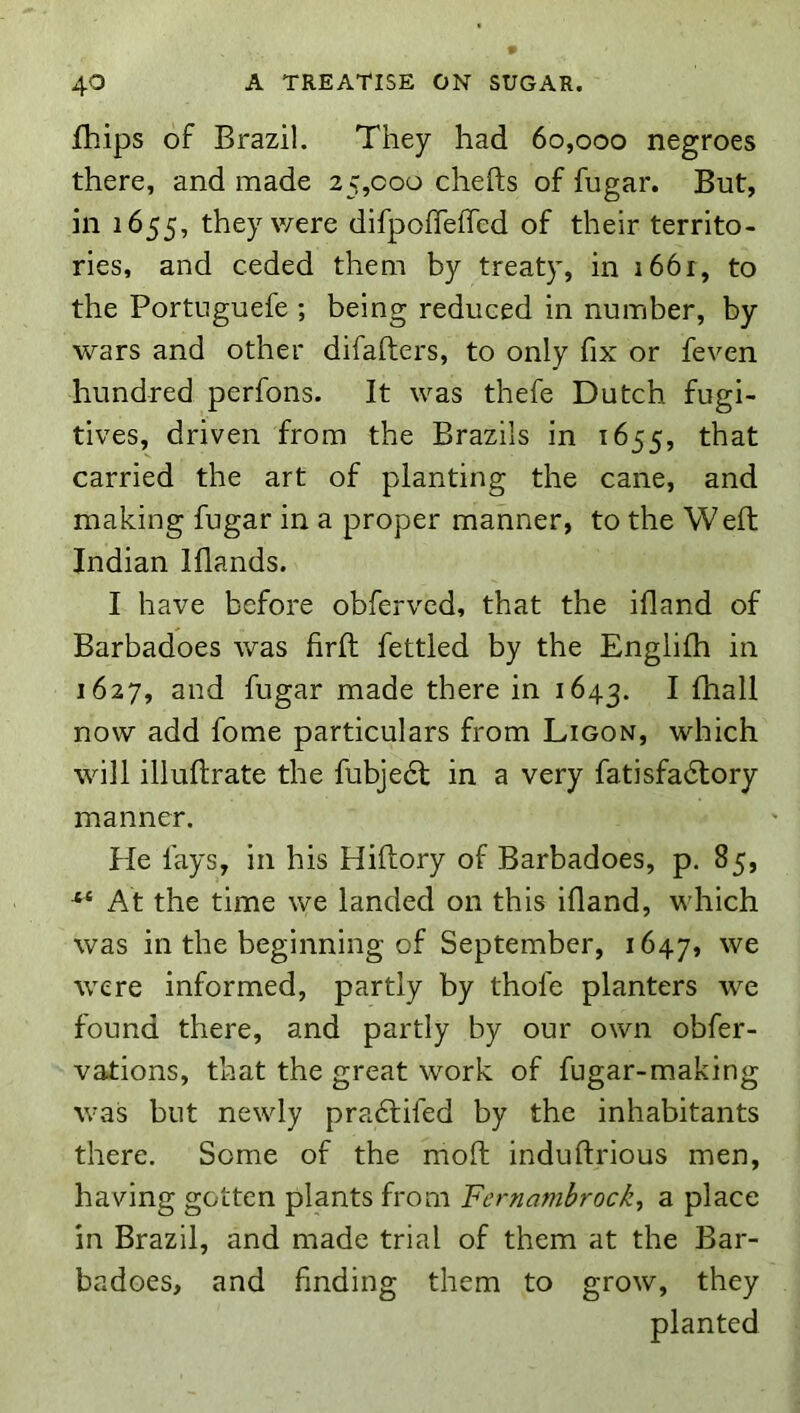 fhips of Brazil. They had 60,000 negroes there, and made 25,000 chefts of fugar. But, in 1655, they were difpoffefTed of their territo- ries, and ceded them by treaty, in i66r, to the Portuguefe ; being reduced in number, by wars and other difafters, to only fix or feven hundred perfons. It was thefe Dutch fugi- tives, driven from the Brazils in 1655, that carried the art of planting the cane, and making fugar in a proper manner, to the Weft Indian Iflands. I have before obfervcd, that the ifland of Barbadoes was firfi: fettled by the Englifh in 1627, and fugar made there in 1643. I fhall now add fome particulars from Ligon, which will illullrate the fubjedt in a very fatisfadlory manner. He fays, in his Hiftory of Barbadoes, p. 85, At the time we landed on this ifland, which was in the beginning of September, 1647, were informed, partly by thofe planters we found there, and partly by our own obfer- vations, that the great work of fugar-making was but newly pradtifed by the inhabitants there. Some of the moft induftrious men, having gotten plants from Fernambrock, a place in Brazil, and made trial of them at the Bar- badoes, and finding them to grow, they planted