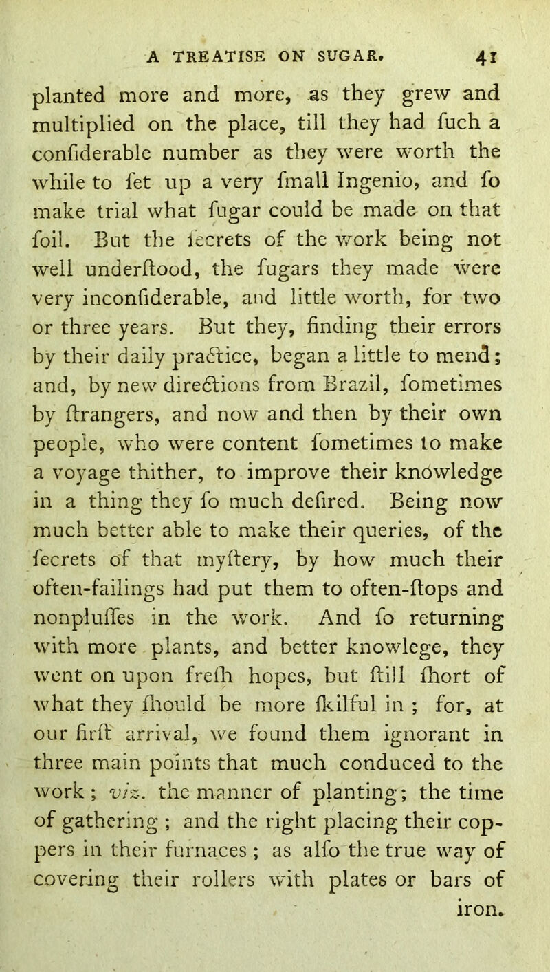 planted more and more, as they grew and multiplied on the place, till they had fuch a confiderable number as they were worth the while to fet up a very fmall Ingenio, and fo make trial what fugar could be made on that foil. But the fecrets of the work being not well underftood, the fugars they made were very inconfiderable, and little worth, for two or three years. But they, finding their errors by their daily pradfice, began a little to mend; and, by new diredlions from Brazil, fometimes by ftrangers, and now and then by their own people, who were content fometimes to make a voyage thither, to improve their knowledge in a thing they fo much defired. Being now much better able to make their queries, of the fecrets of that inyftery, by how much their often-failings had put them to often-ftops and nonplulfes in the work. And fo returning with more plants, and better knowlege, they went on upon frelh hopes, but ftill fhort of what they fliould be more fkilful in ; for, at our firlt arrival, we found them ignorant in three main points that much conduced to the work; viz. the manner of planting; the time of gathering ; and the right placing their cop- pers in their furnaces ; as alfo the true way of covering their rollers with plates or bars of iron.