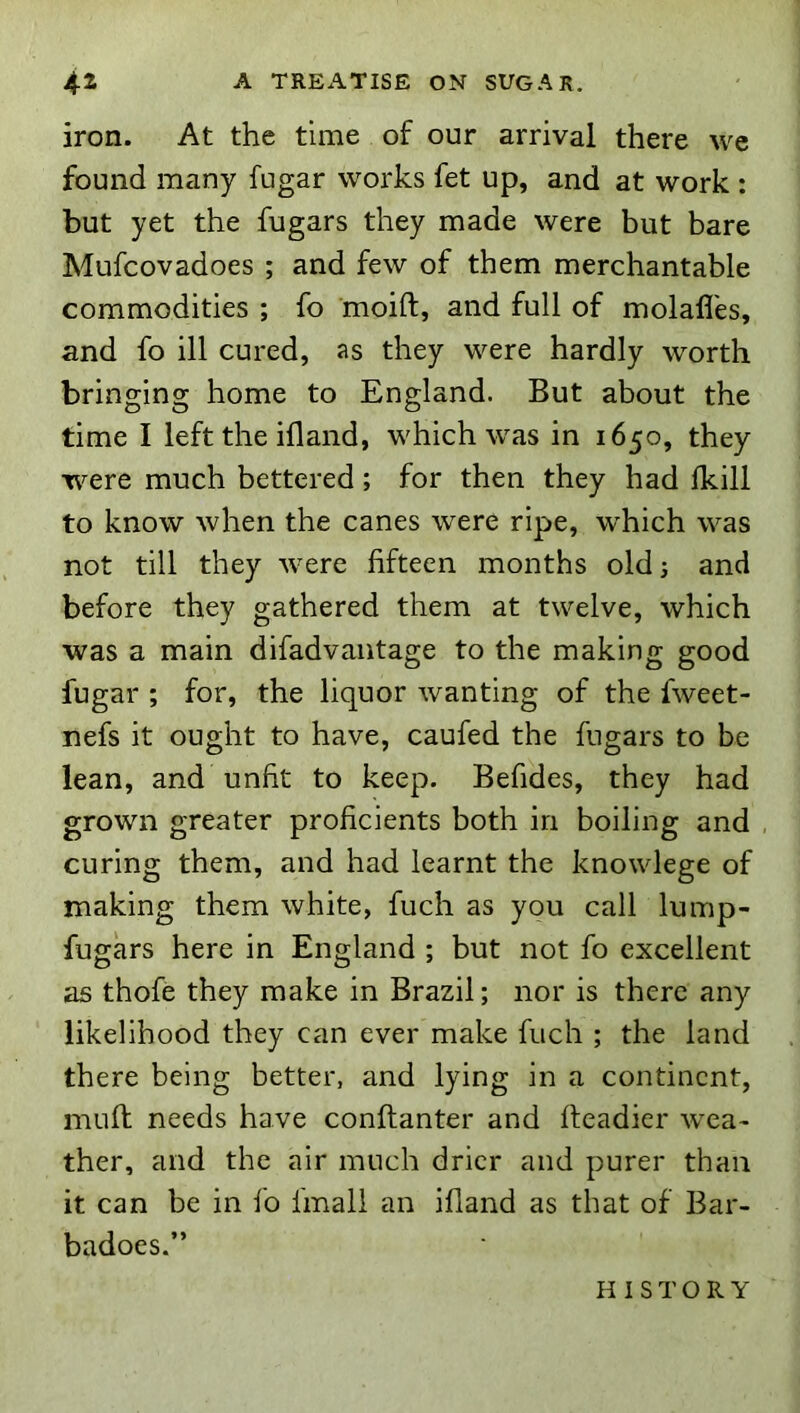 iron. At the time of our arrival there wc found many fugar works fet up, and at work : but yet the fugars they made were but bare Mufcovadoes ; and few of them merchantable commodities ; fo moift, and full of molall'es, and fo ill cured, as they were hardly worth bringing home to England. But about the time I left the ifland, which was in 1650, they were much bettered; for then they had Ikill to know when the canes were ripe, which was not till they were fifteen months oldj and before they gathered them at twelve, which was a main difadvantage to the making good fugar ; for, the liquor wanting of the fweet- nefs it ought to have, caufed the fugars to be lean, and unfit to keep. Befides, they had grown greater proficients both in boiling and curing them, and had learnt the knowlege of making them white, fuch as you call lump- fugars here in England ; but not fo excellent as thofe they make in Brazil; nor is there any likelihood they can ever make fuch ; the land there being better, and lying in a continent, muft needs have conftanter and headier wea- ther, and the air much drier and purer than it can be in fo final! an ifiand as that of Bar- badoes.” HISTORY
