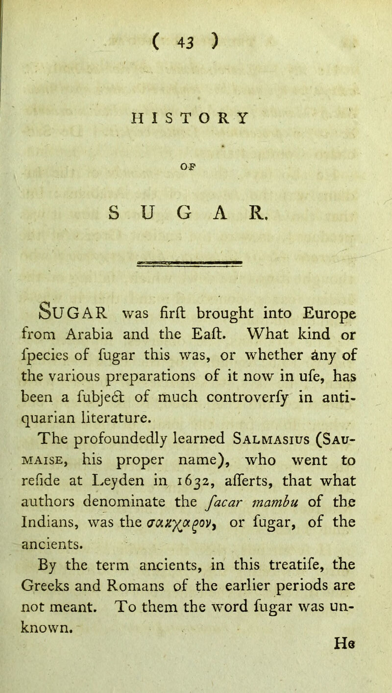 HISTORY OF SUGAR. Sugar was firft brought into Europe from Arabia and the Eaft. What kind or fpecies of fugar this was, or whether iny of the various preparations of it now in ufe, has been a fubje6l of much controverfy in anti- quarian literature. The profoundedly learned Salmasius (Sau- MAisE, his proper name), who went to refide at Leyden in 1632, aflerts, that what authors denominate the /acar mamhu of the Indians, was the or fugar, of the ancients. By the term ancients, in this treatife, the Greeks and Romans of the earlier periods are not meant. To them the word fugar was un- known. He