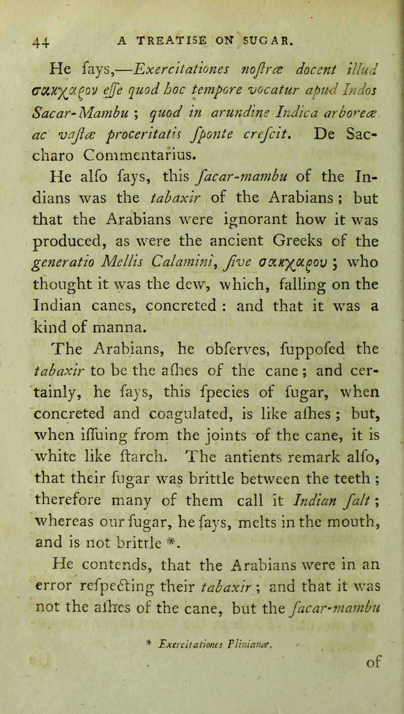 He fays,—Ex ere it at tones nojirce docent illud ejfe quod hoc tempore vocatur apud Indos Sacar-Mambu ; quod in ar undine Indie a arbor ece ac vajice proceritatis fponte crefeit. De Sac- charo Commentarius. He alfo fays, this facar-mambu of the In- dians was the tabaxir of the Arabians ; but that the Arabians were ignorant how it was produced, as were the ancient Greeks of the generatio Mellis Calamini\ five aoixyot^ov J who thought it was the dew, which, falling on the Indian canes, concreted : and that it was a kind of manna. The Arabians, he obferves, fuppofed the tabaxir to be the aOies of the cane; and cer- tainly, he fays, this fpecies of fngar, when concreted and coagulated, is like alhes ; but, when iffuing from the joints ‘of the cane, it is hvhitc like ftarch. The antients remark alfo, that their fugar was brittle between the teeth; therefore many of them call it Indian fait; whereas our fugar, he fays, melts in the mouth, and is not brittle *. He contends, that the Arabians were in an error refpedling their tabaxir; and that it was not the aihes of the cane, but the facar-mambu * Exeicitaiimes Tliniana, of