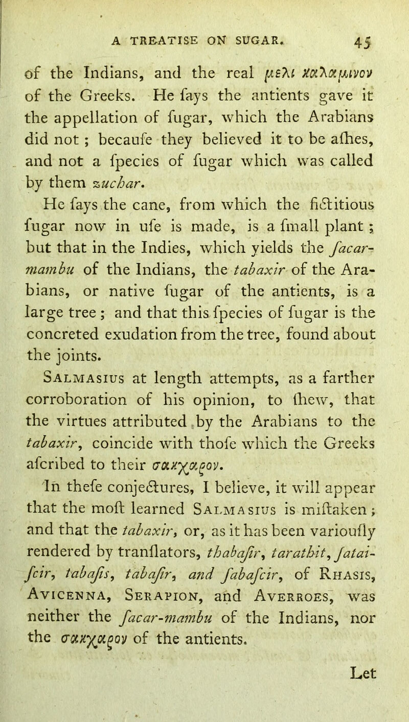 of the Indians, and the real Xa'XiXfMVov of the Greeks. He fays the antients gave it the appellation of fugar, which the Arabians did not; becaufe they believed it to be afhes, and not a fpecies of fugar which was called by them %uchar. He fays the cane, from which the fictitious fugar now in ufe is made, is a fmall plant ; but that in the Indies, which yields the facar- mamhu of the Indians, the tahaxir of the Ara- bians, or native fugar of the antients, is a large tree ; and that this fpecies of fugar is the concreted exudation from the tree, found about the joints. Salmasius at length attempts, as a farther corroboration of his opinion, to Ihew, that the virtues attributed by the Arabians to the tahaxir^ coincide with thofe which the Greeks afcribed to their tjoLKyjx^ov. In thefe conjeClures, I believe, it will appear that the moft learned Salmasius is miftaken ; and that the tahaxirt or, as it has been varioufly rendered by tranflators, thabajir^ tarathit^ Jatal- fcirj tahafis, tahaftr^ and fabafcir, of Rhasis, Avicenna, Serapion, and Averroes, was neither the facar-mambu of the Indians, nor the cr/x.}iya^ov of the antients. Let
