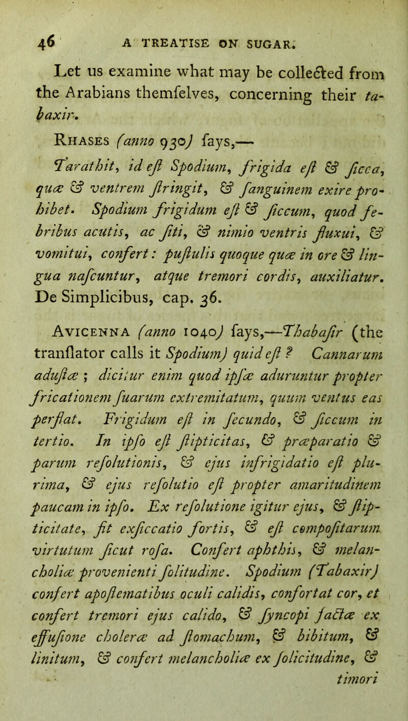 Let US examine what may be colle6led from the Arabians themfelves, concerning their ta- baxir. Rhases fanno 950^ fays,— I’arathit^ id eji Spodimn^ frigida eft & ftcca, quc^ & ventrem Jiringit, & fanguinem exire pro- hibet. Spodium frigidum ejl & ftccu7n^ quod fe~ bribus acutis, ac ftti, S? nhnio ventris Jluxui^ & vomituii confert: pujiulis quoque quce in ore & lin- gua nafcuntur^ atque tremori cordis^ auxiliatur, De Simplicibus, cap. 36. Avicenna (anno 1040^ fays,—Thabajlr (the tranflator calls it Spodium) quid ejl ? Cannarum adujice ; diciiur enim quod ipfae aduruntur propter fricationem fuarum cxtrejnitatum^ quirm ve?itus eas perf.at» Frigidmn eft in fecundo, & ficcum in tertio. In ipfo eJi Jiipticitas, preeparatio & pariwi refolutionis^ ^ ejus infrigidatio eft plu- rimuj & ejus refolutio eft propter aniaritudinein paucam in ipfo. Ex refolutione igitur ejus^ & ftip- ticitate^ jit exjccatio fortis, & eft c&inpofttarwn virtutum ftcut rofa. Co7ifert aphthis^ 7nela7i- cholice provenienti folitudine. SpodiU7n (fabaxir) confert apofte7natibus oculi calidis, confortat cor, et confert tre7nori ejus caiido, & fyncopi jaCice ex. ejfufione choleras ad fto7nachu7n, & bibitU7n, & linitU7n, & co7ifert 7nelanchoU<^ ex Jolicitudine, & thnori