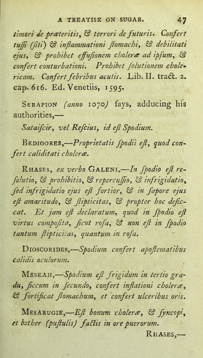 tlmori de prcdteritis, ^ terrori de futuris. Confei't tujji (fitr) & inflammationi Jiomachi^ & debilitati ejus, & proh 'ibet effujionem cJ.)olera ad tpfum^ S? confert conturbationi. Prohibet folutionem chole‘s ricam. Confert febribus acut 'u. Lib. II. tra6t. 2^ cap. 616. Ed. Venetiis, 1595. Serapion (anno 10/O) fays, adducing his authorities,— Sataifcir, vel Refcms, id ef Spodium. Bedigores,—Proprietatis fpodii ef, quod con- fert caliditati cholcrce, Rhases, ex verbo Galeni,—In fpodio ef re- folutio, & prohibitio, & repercufio, & bifrigidatio, Jed infrigi-datio ejus eji fortior, & in fapore ejus ef amaritudo, & fipticitas, propter hoc defc~ cat. Et jam ef declaratum, quod tn fpodio ef virtus compofta, fcut rofa, ^ non ef in fpodio tantum jiipticilas, quantum in rofa. Dioscorides,—Spodium confert apofematibus calidis oculorum. , Meseah,—Spodium ef frigiditm in tertio gra- du, fccum in fecundo, confert infationi cholerce, & fort feat fomachum, et confert ulcer ibus oris, Mesarugie,—Ef bonum cholerne, ^ fyncopi, et bother (pufulis) fallis in ore puerorum. Rhases,—