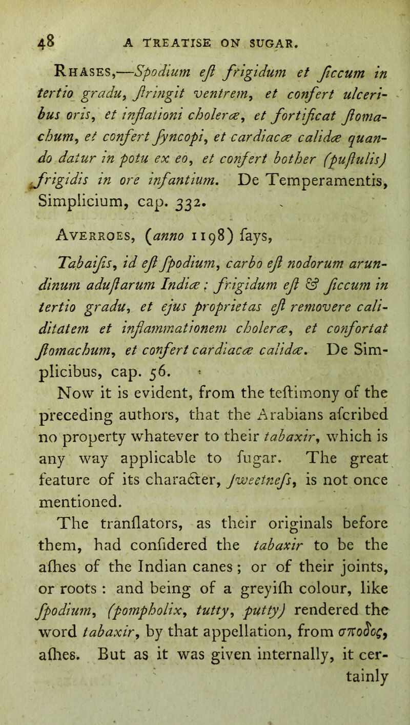 Rhases,—Spodium ejl frlgidum et Jiccum in tertio_ gradu, Jlrhigit ventrem, et confert ulcert- - bus oris, et infiaiioni choler^e, et fortijicat Jioma- chum, et confert fyncopi, et car diacre calidre quan- do daiur in potu ex eo, et confert bother (pufiulis) frigidis in ore infantium. De Temperamentis, Simplicium, cap. 332. Averroes, {^anno 1198) fays, Tahaifis, id efi fpodium, carbo ef nodorum arun- dinum adujiarum Indies: frigidum ef & ficcum in iertio gradu, et ejus proprietas ef removere cali~ ditatem et infammationem choleree, et confortat fomachum, et confert cardiacee calidee. De Sim- plicibus, cap. 56. Now it is evident, from the teftimony of the preceding authors, that the i\rabians aferibed no property whatever to their tabaxir, which is any way applicable to fugar. The great feature of its charadter, Jweetnefs^ is not once mentioned. The tranllators, as their originals before them, had confidered the tabaxir to be the afhes of the Indian canes; or of their joints, or roots : and being of a greyifh colour, like fpodium, (pompholix, tutty, putty) rendered the word tabaxir, by that appellation, from c77ro(5'c^, allies. But as it was given internally, it cer- tainly
