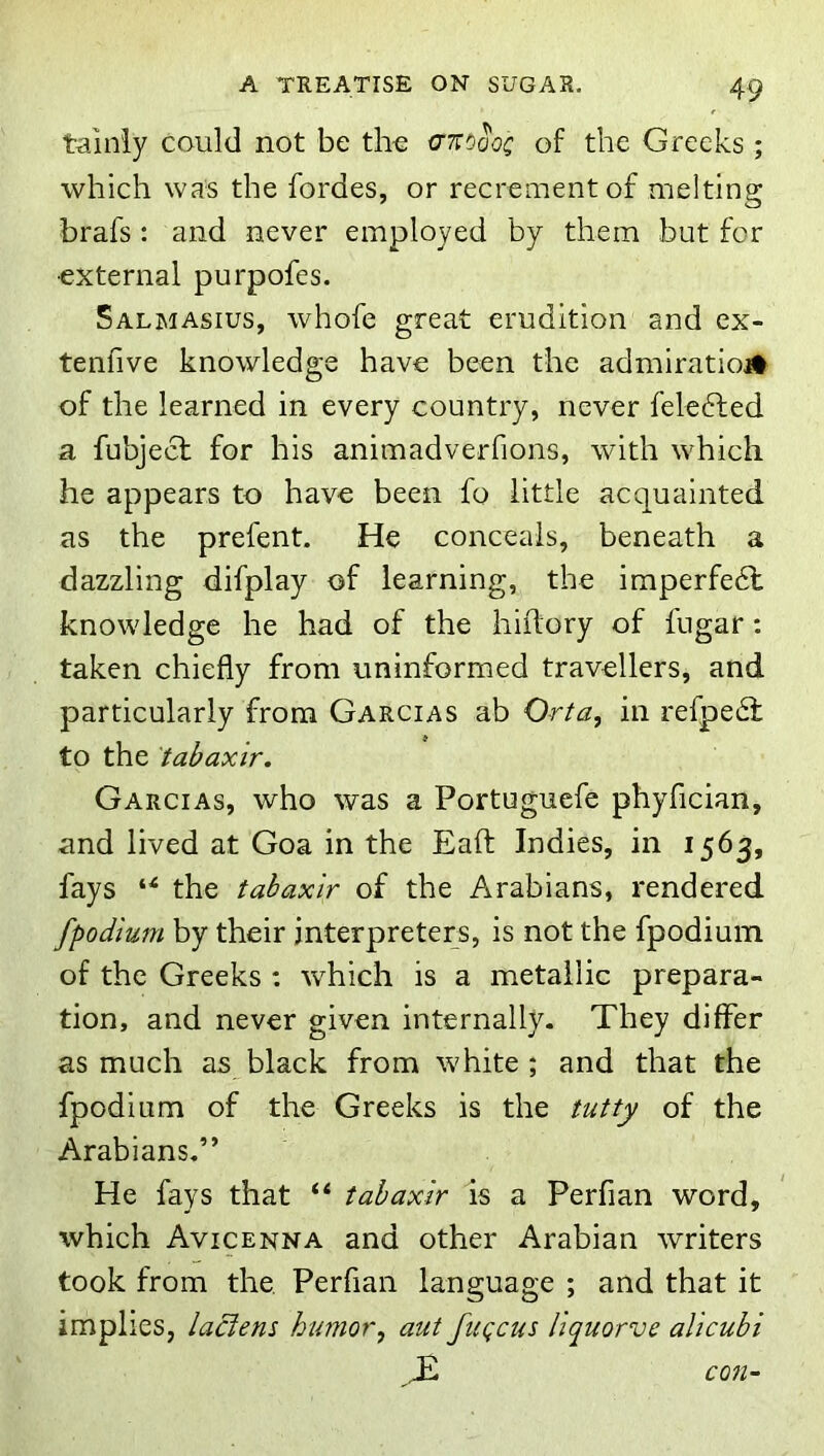 tainiy could not be the crnoaoc of the Greeks ; which was the fordes, or recrement of melting brafs : and never employed by them but for •external purpofes. Salmasius, whofe great erudition and ex- tenfive knowledge have been the admiratiojt of the learned in every country, never felefted a fubjecl for his animadverfions, with which he appears to have been fo little acquainted as the prefent. He conceals, beneath a dazzling difplay of learning, the imperfe6l knowledge he had of the hiilory of fugar: taken chiefly from uninformed travellers, and particularly from Garcias ab Orta, in refpe6l to the tabaxir. Garcias, who was a Portuguefe phyfician, and lived at Goa in the Eafl; Indies, in 1563, fays the tabaxir of the Arabians, rendered [podium by their interpreters, is not the fpodium of the Greeks : which is a metallic prepara- tion, and never given internally. They differ as much as black from white ; and that the fpodium of the Greeks is the tutty of the Arabians.” He fays that “ tabaxir is a Perfian word, which Avicenna and other Arabian writers took from the. Perfian language ; and that it implies, laclens humor, aut fuqcus Hquorve alicubi con-