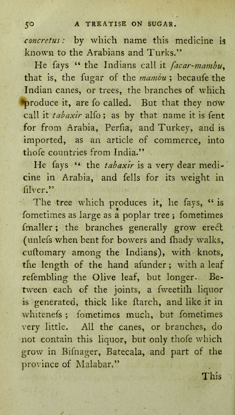 concrefus: by which name this medicine is known to the Arabians and Turks.” He fays “ the Indians call it facar-mambu^ that is, the fugar of the mambu ; becaufe the Indian canes, or trees, the branches of which produce it, are fo called. But that they ndw call it tabaxir alfo; as by that name it is fent for from Arabia, Perfia, and Turkey, and is imported, as an article of commerce, into thofe countries from India.” He fays “ the tabaxir is a very dear medi-' cine in Arabia, and fells for its weight in filver.” The tree which produces it, he fays, “ is fometimes as large as a poplar tree ; fometimes fmaller; the branches generally grow ere6t (unlefs when bent for bowers and fhady walks, cuftomary among the Indians), with knots, the length of the hand afunder; with a leaf refembling the Olive leaf, but longer. Be- tween each of the joints, a fweetilli liquor is generated, thick like ftarch, and like it in whitenefs ; fometimes much, but fometimes very little. All the canes, or branches, do not contain this liquor, but only thofe which grow in Bifnager, Batecala, and part of the province of Malabar,”