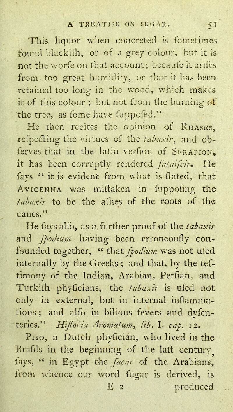■5^ This liquor when concreted is fometiiues found blackiih, or of a grey colour, but it is not the worfe on that account; becaufe it arifes from too great humidity, or that it has been retained too Ions: in the wood, which makes O it of this colour ; but not from the burning of 'the tree, as fome have luppofed.” He then recites the opinion of Rha.ses, refpebting the virtues of the tahaxir^ and ob- ferves that in the latin verfion of Skrapion, it has been corruptly rendered fataifcir. He fays “ it is evident from what is hated, that Avicenna was mifraken in fuppofmg the iabaxir to be the afhes of the roots of the canes.” He fays alfo, as a. further proof of the tabaxir and fpodtum having been erroneoufly con- founded together, “ that fpodtum was not ufed internally by the Greeks ; and that, by the tef- timony of the Indian, Arabian, Perfian, and Turkilh phyficians, the tabaxir is ufed not only in external, but in internal inflamma- tions ; and alfo in bilious fevers and dyfen- teries.” Hiforia Arornatum., lib. I. cap. 12. Piso, a Dutch phyfician, who lived in the Erafils in the beginning of the lafl century^ fays, “ in Egypt the facar of the Arabians, from whence our word fugar is derived, is E 2 produced