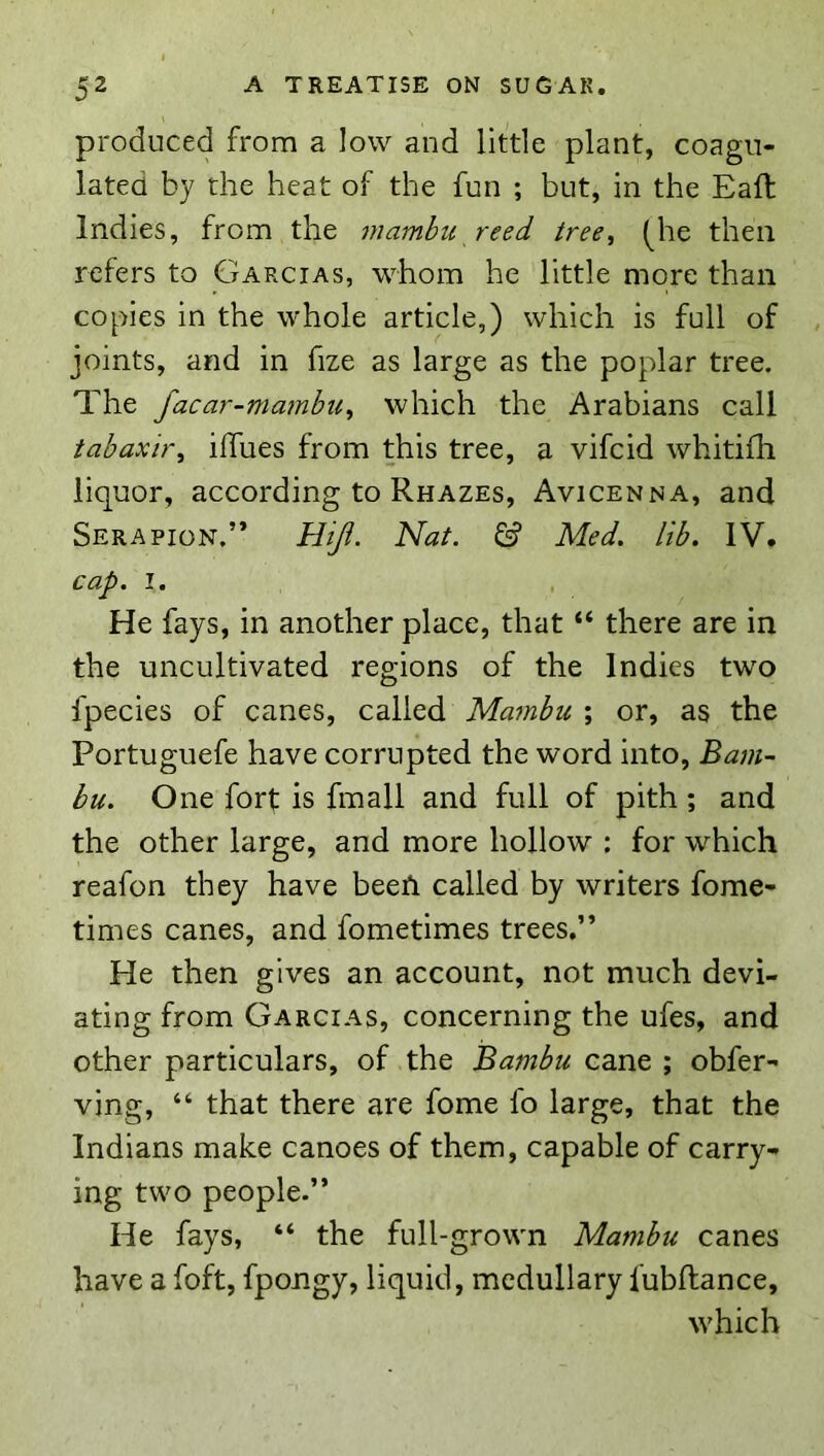 produced from a low and little plant, coagu- lated by the heat of the fun ; but, in the Eaft Indies, from the mambu reed tree^ (^he then refers to Garcias, whom he little more than copies in the whole article,) which is full of joints, and in fize as large as the poplar tree. The facar-niambu^ which the Arabians call tabaxii\ iffues from this tree, a vifcid whitifh liquor, according to Rhazes, Avicenna, and Serapion.” Hiji. Nat. Med. lib. IV. cap. I. He fays, in another place, that “ there are in the uncultivated regions of the Indies two fpecies of canes, called Mambu ; or, as the Portuguefe have corrupted the word into, Bam- bu. One fort is fmall and full of pith ; and the other large, and more hollow : for which reafon they have beeft called by writers fome- times canes, and fometimes trees.” He then gives an account, not much devi- ating from Garcias, concerning the ufes, and other particulars, of the Bambu cane ; obfer- ving, “ that there are fome fo large, that the Indians make canoes of them, capable of carry- ing two people.” He fays, “ the full-grown Mambu canes have a foft, fpongy, liquid, medullary fubftance, which