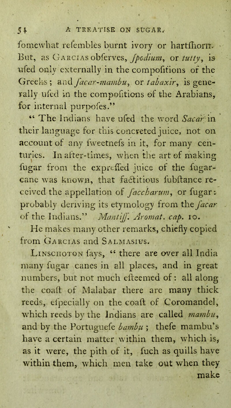 Somewhat refembles burnt ivory or hartfliom. But, as Garcias obferves, ox tutty^ is ufed only externally in the compofitions of the Greeks ; and facar-mambu, or iahaxir, is gene- rally ufed in the compofitio-ns of the Arabians, for internal purpofes.” “ The Indians have ufed the word in their language for this concreted juice, not on account of any fweetnefs in it, for many cen- turies. Jn alter-times, when the art of making lugar from the exprtffed juice of the fugar- canc was known, that fadtitious fubftance re- ceived the appellation of faccharum, or fugar: probably deriving its etymology from the facar ol the Indians.” MantiJJ'. Aromat. cap. lo. He makes many other remarks, chiefly copied from Garcias and Salmasius. Linsciioton fays, “ there are over all India many fugar canes in all places, and in great numbers, but not much cftcemed of: all along the coall of Malabar there arc many thick reeds, efpecially on the coaft of Coromandel, which reeds by the Indians are called tnambu, and by the Portuguefe hamhu ; thefe mambu’s have a certain matter within them, which is, as it were, the pith of it, fuch as quills have within them, which men take out when they make