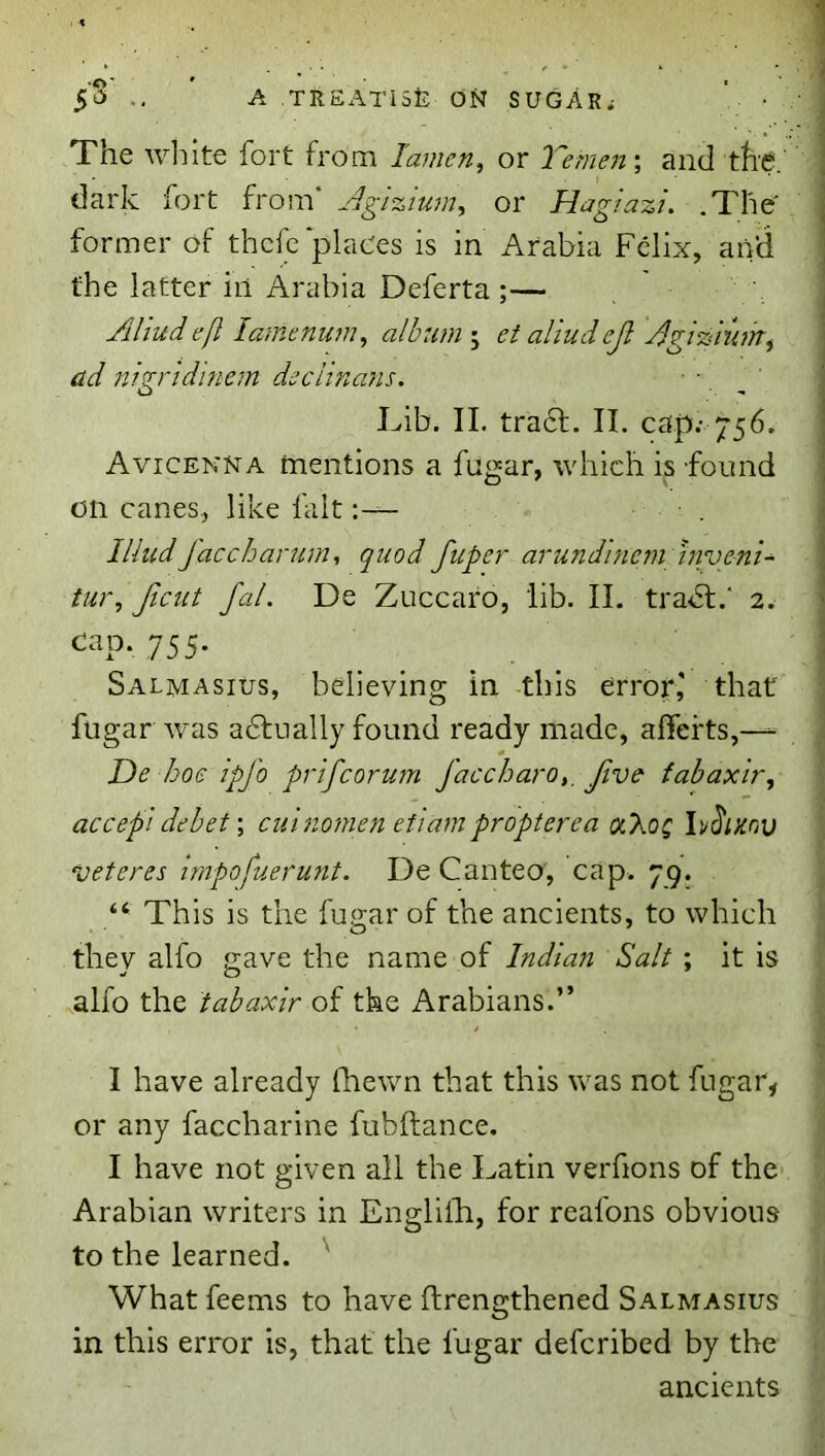 5^ .. A ,TREx\Ti5fe ON SUGARS ' • The wliite fort from lamen, or Yemen; and tli'e.' dark fort from* Agizium^ or Haglazu .The' former of thcfc‘places is in Arabia Felix, and the latter in Arabia Deferta ;— Aliud efl lamenum^ alburn-^ et aliud cjl AgiAiiim^ ad nigridinem declina?is. Lib. II. tra6f. II. cap; 756. Avicenna mentions a fugar, which is found on canes, like fait. IliudJaccharum, quod fuper arundincm invenU tur, Jicut fed. De Zuccaro, lib. II. tradl.' 2. 755- Salmasius, believing in this error,' that fugar was adtually found ready made, alTefts,— * De /joe ipfo prifeorum faccharo,. Jive fabaxir, accept debet \ cut nomen et 'iam propterea aXoQ h^ixnv veteres Impofuerunt. De Canteo, cap. 79. “ This is the fugar of the ancients, to which they alfo gave the name of Indian Salt ; it is alfo the tabaxir of the Arabians.” I have already Qiewn that this was not fugar, or any faccharine fubftance. I have not given all the Latin verfions of thc' Arabian writers in Englilli, for reafons obvious to the learned. ^ What feems to have ftrengthened Salmasius in this error is, that the fugar deferibed by the ancients