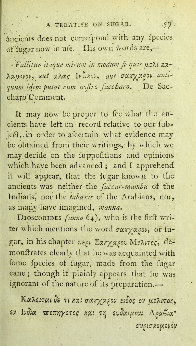 - ■ A TREATISE ON SUGAR. ■59 ■ ^inclents does not correfpond with any fpecies of lugar now in ufe. His own words are,— ^ Fallitur- itaque minim in modiim fi- quis 2.X-ISII0V, 6iut Ivjixov^ Mit coixy^a^ov afiti- I quum Idem puiat cum nojiro faccharo. De Sac- chaxo Comment. I It may now be proper to fee tCnat the an- I cients have left on record relative to our lub- I jedfj-in order to afeertain what evidence may j be obtained from their writings,-by which we may. decide on the fuppofitions and opinions which have been advanced ; and I apprehend it will appear, that the fugar known to the ancients was neither the faccarnnamhu of the Indians, nor the tabaxir of the Arabians, nor, as many have imao;ined, manna. Dioscorides (anno 64), who is the firft wri- ter which mentions the word caxyjxqov, or fu- gar, in his chapter viem I.!Xxyjx^ov MsAitoc, de- mondrates clearly that he was acquainted with lome fpecies of fugar, made from the fugar cane ; though it plainly appears that he was ignorant of the nature of its preparation.— Jg Tixoii (jdxypt^ov SiJ'oc ov psT^iroCy iv hold ’uts'Kn'yoTog im ivoouiJiovi AoaSioi.' iV^KJHOlUVQV