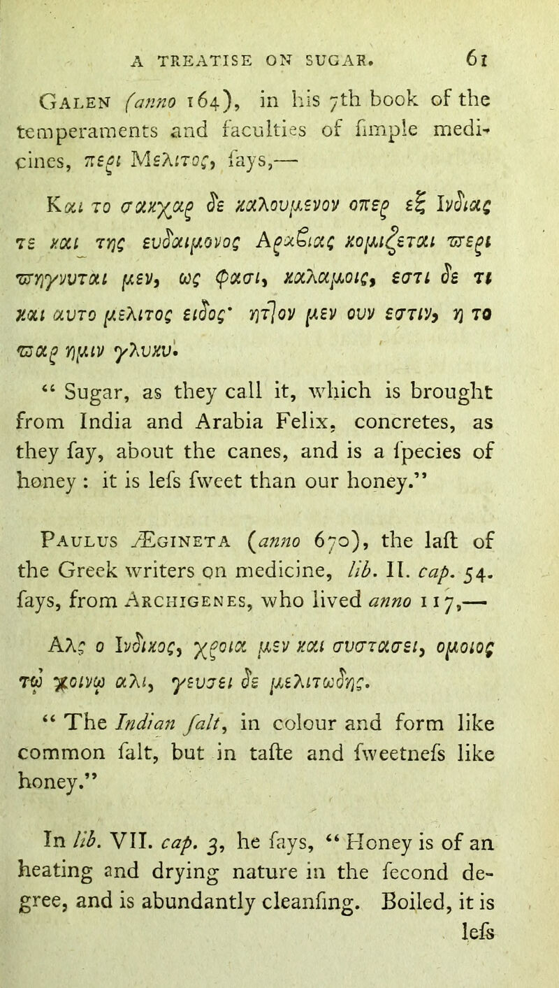 Galen (anno 164), in his 7th book of the temperaments and faculties of fimpie medi- cines, MsXitoc, fays,— Kou TO mT^oviuvov otcs^ IvJ'iotj 7£ aoci 7Y}C £V^0U[Ji0V0C A^OcSiCCC HOIll^ZTOa 'UTE^l Ti^YiyVVTOU jW£Vj Wf (pOCCn^ H0CX0if/,0lC, S(J7i is 7t mi OLVTO iJLtXnoQ Sliog' i'jTjov [xsv om sjtiV) 7} to y},vxv'. “ Sugar, as they call it, which is brought from India and Arabia Felix, concretes, as they fay, about the canes, and is a fpecies of honey : it is lefs fvveet than our honey.” Paulus aEgineta (anno 670), the lafl of the Greek writers on medicine, /iL II. cap. 54. fays, from Archigenes, who lived anno 117,— 0 Iviizog, ycoioi iisv kou crvcTOia'Sij optoiog T-w %Qim aAi, ysvaei is [U?^iJ0jiy}g. “ The Indian falt.^ in colour and form like common fait, but in tafte and fweetnefs like honey.” In lib. VII. cap. 3, he fays, “ Floney is of an heating and drying nature in the fecond de- gree, and is abundantly cleanfing. Boiled, it is lels