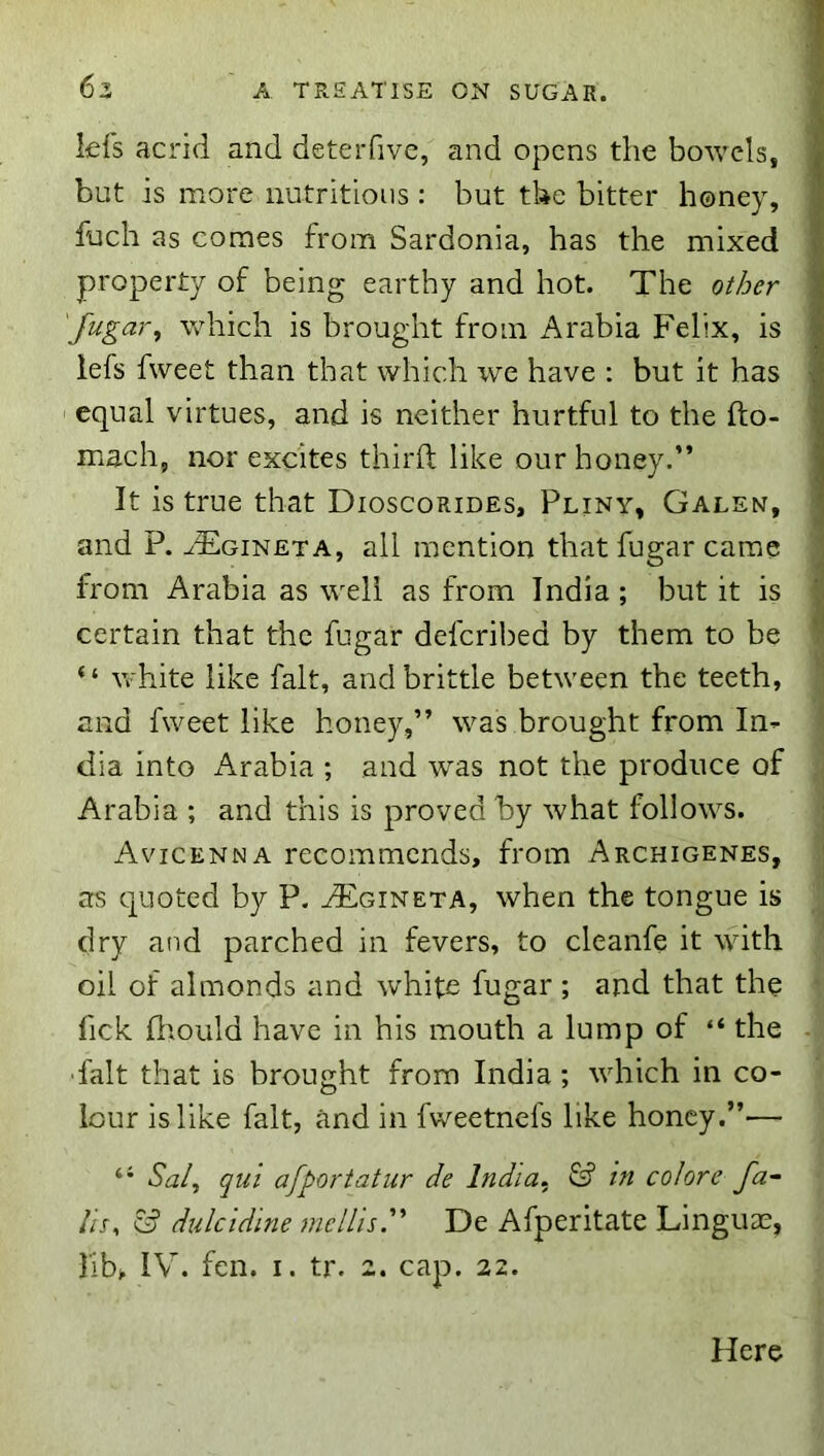 lefs acrid and deterfive, and opens the bowels, but is more nutritions : but the bitter honey, fuch as comes from Sardonia, has the mixed property of being earthy and hot. The ol/jer 'fugar, which is brought from Arabia Felix, is iefs fweet than that which vjo, have : but it has equal virtues, and is neither hurtful to the fto- mach, nor excites third like our honey.” It is true that Dioscorides, Pliny, Galen, and P. -'FIgineta, all mention that fugar came from Arabia as well as from India ; but it is certain that the fugar deferibed by them to be “ white like fait, and brittle between the teeth, and fweet like honey,” was brought from In^ dia into Arabia ; and was not the produce of Arabia ; and this is proved by what follows. Avicenna recommends, from Archigenes, as quoted by P. AEgineta, when the tongue is dry and parched in fevers, to cleanfe it with oil of almonds and white fugar ; and that the Tick fliould have in his mouth a lump of “ the ■fait that is brought from India; which in co- lour is like fait, and in fweetnefs like honey.”— “ Saly qul afportatur de India., & in colore fa-- Ih, dulcidine mcllis'' De Afperitate Linguae, lib> IV. fen. i. tr. 2. cap. 22. Here