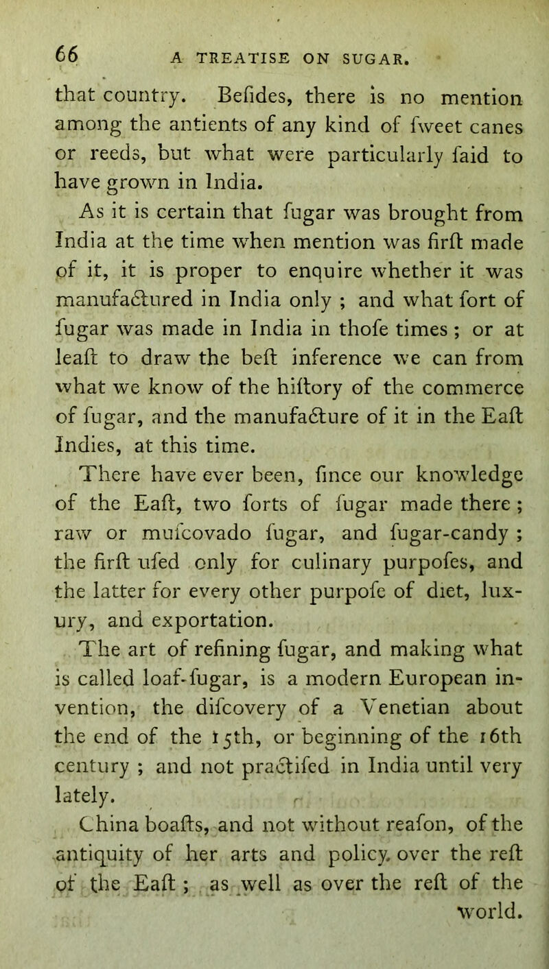 that country. Befides, there is no mention among the antients of any kind of fweet canes or reeds, but what were particularly faid to have grown in India. As it is certain that fugar was brought from India at the time when mention was firfl made of it, it is proper to enquire whether it was manufadlured in India only ; and what fort of fugar was made in India in thofe times ; or at lead: to draw the bed: inference we can from what we know of the hiltory of the commerce of fugar, and the manufadture of it in the Ead: Indies, at this time. There have ever been, fmce our knowledge of the Ead:, two forts of fugar made there ; raw or mulcovado fugar, and fugar-candy ; the fird: ufed only for culinary purpofes, and the latter for every other purpofe of diet, lux- ury, and exportation. The art of refining fugar, and making what is called loaf-fugar, is a modern European in- vention, the difcovery of a Venetian about the end of the t5th, or beginning of the i6th century ; and not praclifed in India until very lately. ^ China boafts, and not without reafon, of the antiquity of her arts and policy, over the red: of the Ead ; . as ^well as over the red of the world.
