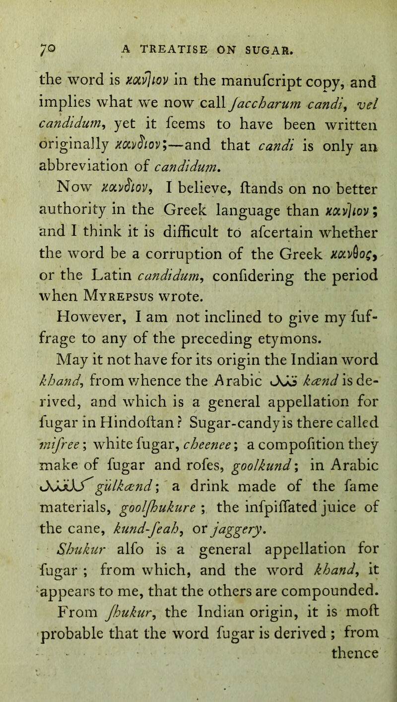 the word is mi^iov in the manufcript copy, and implies what w'e now call Jaccharum candi, vel candidum, yet it fcems to have been written originally mj/J'/ov;—and that candi is only an abbreviation of candidum. Now I believe, Hands on no better authority in the Greek language than mvliov; and I think it is difficult to afcertain whether the word be a corruption of the Greek xoiV^oCi' or the Latin candidum^ confidering the period when Myrepsus wrote. However, I am not inclined to give my fuf- frage to any of the preceding etymons. May it not have for its origin the Indian word khand, from whence the Arabic JvJo is de- rived, and which is a general appellation for fugar in HindoHan r Sugar-candy is there called mifree; white fugar, cheenee; a compofition they make of fugar and rofes, goolkund; in Arabic JwCkTgulkand; a drink made of the fame materials, gooljhukure ; the infpifTated juice of the cane, kund-feah^ or jaggery. Shukur alfo is a general appellation for fugar ; from which, and the word khand^ it ‘appears to me, that the others are compounded. From Jhukur, the Indian origin, it is moft 'probable that the word fugar is derived ; from - - thence