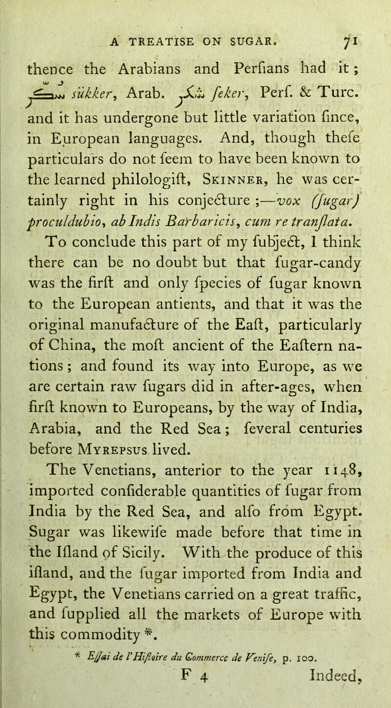 thence the Arabians and Perfians had it; tu _> sukker, Arab. feker, Perl. & Turc. and it has undergone but little variation fince, in European languages. And, though thefe particulars do not feem to have been known to the learned philologift, Skinner, he was cer- tainly right in his conjedlure ;—vox (fugar) proculdubior, abindis Barbaricis, cum re tranjlata. To conclude this part of my fubjedf, 1 think there can be no doubt but that fugar-candy was the firft and only fpecies of fugar known to the European antients, and that it was the original manufadfure of the Eaft, particularly of China, the moft ancient of the Eaflern na- tions ; and found its way into Europe, as we are certain raw fugars did in after-ages, when firfl; known to Europeans, by the way of India, Arabia, and the Red Sea; feveral centuries before Myrepsus lived. The Venetians, anterior to the year 1148, imported confiderable quantities of fugar from India by the Red Sea, and alfo from Egypt. Sugar was likewife made before that time in the Ifland of Sicily. With the produce of this illand, and the fugar imported from India and Egypt, the Venetians carried on a great traffic, and fupplied all the markets of Europe with this commodity * Eljai de VHiflQire du Qommercc de Kenife^ p. loo. F 4 Indeed,