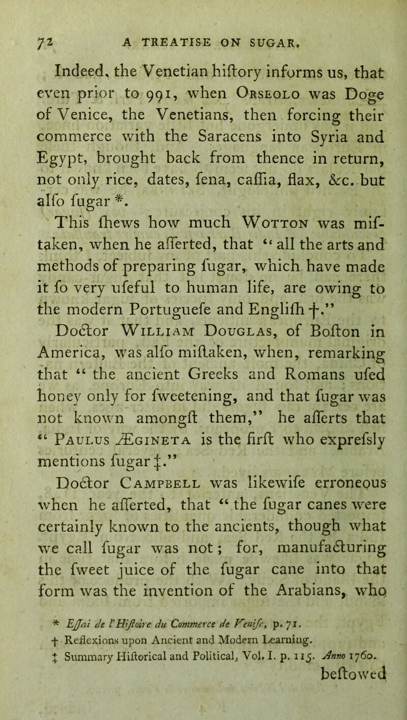 Indeed, the Venetian hiftory informs us, that even prior to 991, when Orseolo was Doge of Venice, the Venetians, then forcing their commerce with the Saracens into Syria and Egypt, brought back from thence in return, not only rice, dates, fena, caflia, flax, &rc. but alfo fugar This fhews how much Wotton was mif- taken, when he aflerted, that “ all the arts and methods of preparing fugar, which have made it fo very ufeful to human life, are owing to the modern Portuguefe and Engliffl-f.” Doctor William Douglas, of Bofton in America, was alfo miilaken, when, remarking that “ the ancient Greeks and Romans ufed honey only for fweetening, and that fugar was not known amongfl; them,” he aflerts that Paulus JEgineta is the firfl who exprefsly mentions fugar Do6lor Campbell was likewife erroneous when he aflerted, that “ the fugar canes were certainly known to the ancients, though what we call fugar was not; for, raanufadturing the fweet juice of the fugar cane into that form was the invention of the Arabians, who * EJJai de VHijlaire du Commerce de Venife, p- yj. -{• Reflexions upon Ancient and Modern Learning. ^ Svunmary Hiftorical and Political, Vol, I. p. 115. 1760. beftowcd