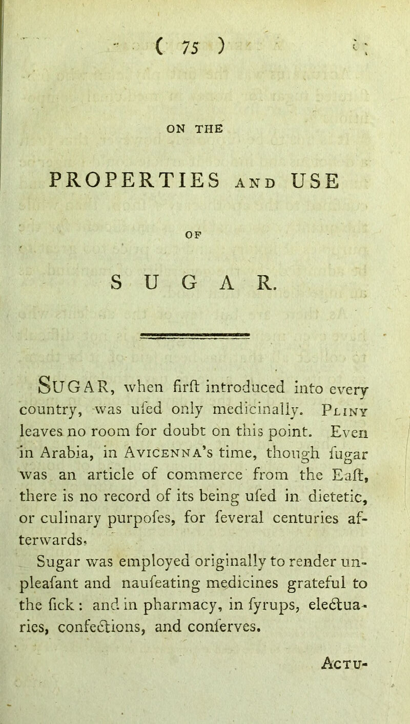ON THE PROPERTIES AND USE OP SUGAR. Sugar, when firft introduced into every- country, -was ufed only medicinally. Pliny leaves no room for doubt on this point. Even in Arabia, in Avicenna’s time, though fugar was an article of commerce from the Eaft, there is no record of its being ufed in dietetic, or culinary purpofes, for feveral centuries af- terwards? Sugar was employed originally to render un- pleafant and naufeating medicines grateful to the fick : and in pharmacy, in fyrups, eledtua- ries, confedtions, and conlerves. Actu-