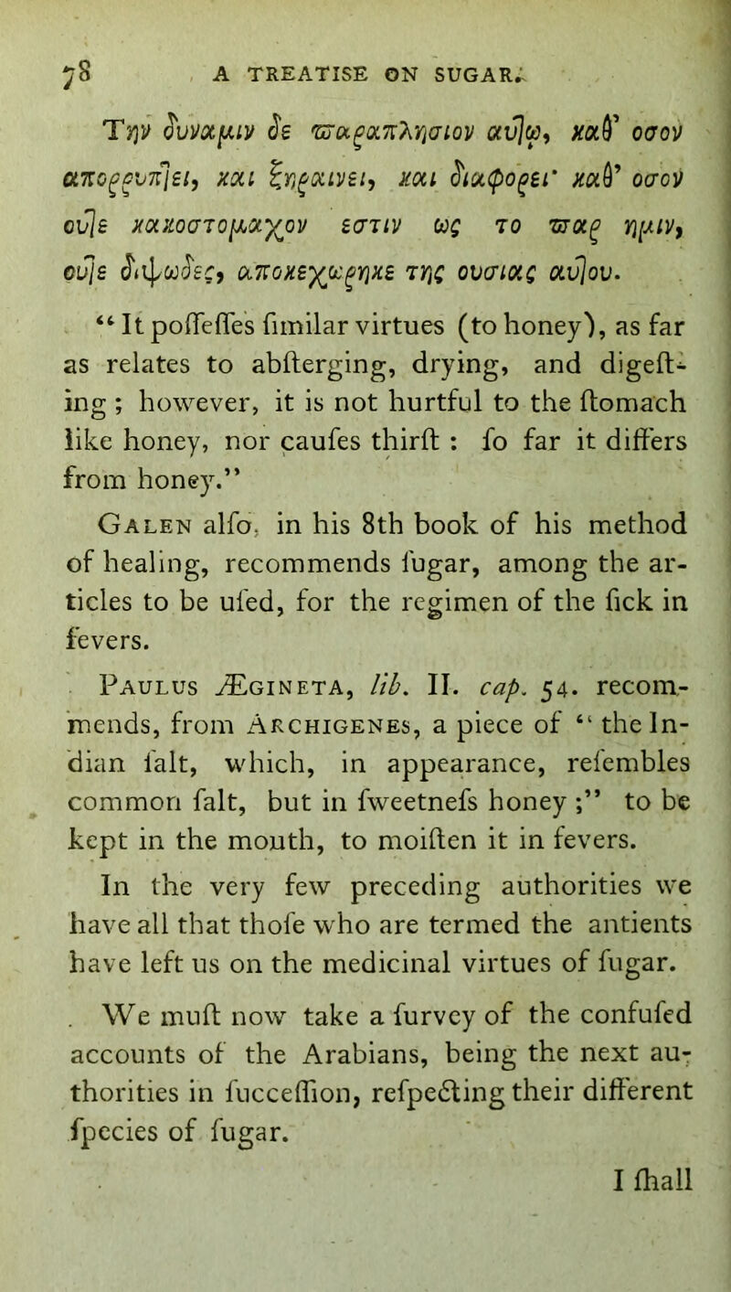 'lYiV ^vvoty,iv (J’s 'Coix^oL'K'kYiam avly, oaov OLT:o^cn{'l£i, xoLi in^oLLyei, mi ^lucpo^ei’ xaQ^ ocrov ovie mxoaioihoiyov eajiv teg to thol^ cuje J'iiJ/CO'J'ef, ol7:ox£')(jx^yixs TY\g ovcioig otvjov. “ It pofTefles fiinilar virtues (to honey'), as far as relates to abfterging, drying, and digeft- ing ; however, it is not hurtful to the ftomach like honey, nor caufes third : fo far it differs from honey.” Galen alfo, in his 8th book of his method of healing, recommends fugar, among the ar- ticles to be ufed, for the regimen of the fick in fevers. Paulus ^gineta, //I>. II. ca/>. 54. recom- mends, from Akchigenes, a piece of “ the In- dian fait, which, in appearance, relembles common fait, but in fweetnefs honey to be kept in the mouth, to moiften it in fevers. In the very few preceding authorities we have all that thofe who are termed the antients have left us on the medicinal virtues of fugar. We muft now take a furvey of the confufed accounts of the Arabians, being the next au- thorities in fucceffion, refpe6ting their different fpccies of fugar. I fhall