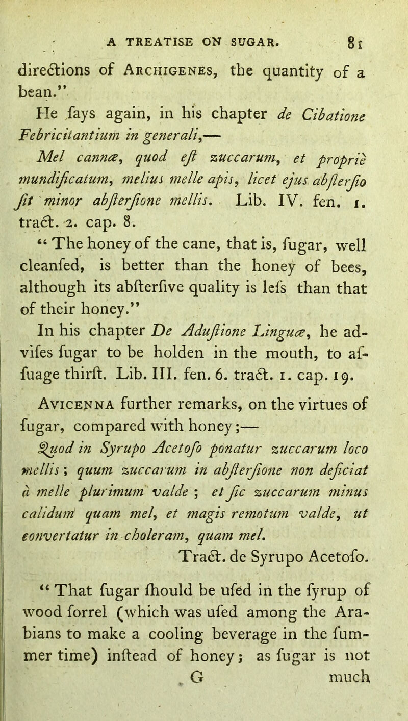 dlre6lions of Archigenes, the quantity of a bean.” He fays again, in his chapter de Cibatione Febricitantium in generally— Mel Cannes^ quod eji zuccarunu, et proprie mundijicatum, melim melle apis, licet ejus abfierjio 'minor abjierjione rnellis. Lib. IV. fen. i. trad:. 2. cap. 8. “ The honey of the cane, that is, fugar, well cleanfed, is better than the honey of bees, although its abfterfive quality is Icfs than that of their honey.” In his chapter De Adujiione Linguce, he ad- vifes fugar to be holden in the mouth, to af- fuage thirft. Lib. III. fen. 6. trad. i. cap. 19. Avicenna further remarks, on the virtues of fugar, compared with honey;— |i ^od in Syrupo Acetofo ponatur zuccarum loco I rnellis ; quum zuccarum in abjierfione non dejiciat 1 a melle plurimum valde ; et Jic zuccarum minus I calidum quam mel, et magis remotu7ii valde, ut ! eofivertatur tn choleram, quam mel. Trad, de Syrupo Acetofo. “ That fugar fhould be ufed in the fyrup of I wood forrel (which was ufed among the Ara- bians to make a cooling beverage in the fum- mer time) inftead of honey j as fugar is not G much