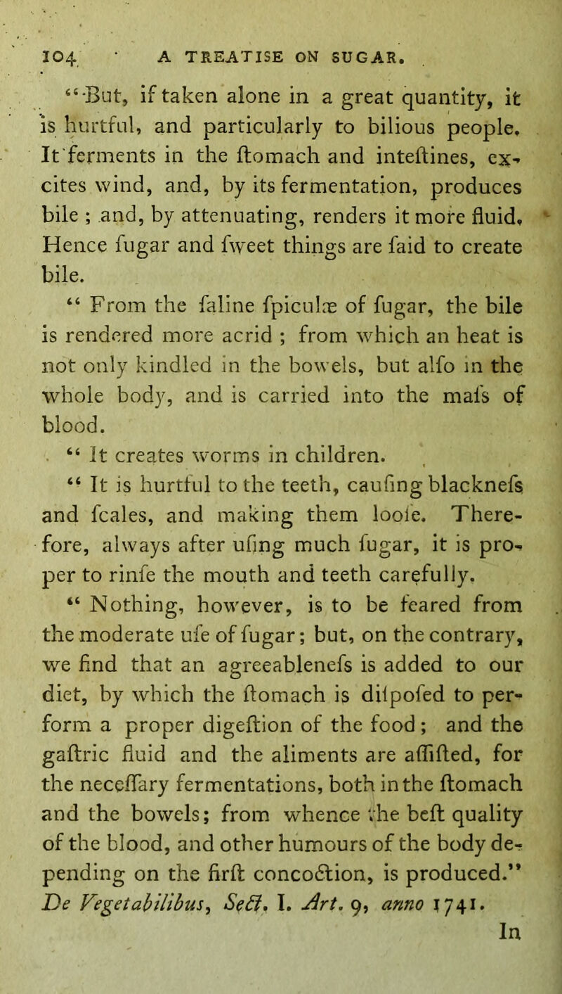 “•But, if taken alone in a great quantity, it IS hurtful, and particularly to bilious people. It ferments in the ftomach and inteftines, cx^ cites wind, and, by its fermentation, produces bile ; and, by attenuating, renders it more fluid. Hence fugar and fweet things are faid to create bile. “ From the faline fpicukx of fugar, the bile is rendered more acrid ; from which an heat is not only kindled in the bowels, but alfo m the whole body, and is carried into the mafs of blood. “ It creates worms in children. “ It is hurtful to the teeth, caufing blacknefs and fcales, and making them loofe. There- fore, always after ufing much fugar, it is pro- per to rinfe the mouth and teeth carefully. “ Nothing, however, is to be feared from the moderate ufe of fugar; but, on the contrary, we find that an agreeablenefs is added to our diet, by which the ftomach is dilpofed to per- form a proper digeftion of the food; and the gaftric fluid and the aliments are affifted, for the neceftary fermentations, both in the ftomach and the bowels; from whence vhe bcft quality of the blood, and other humours of the body de- pending on the firft: concoction, is produced.’* De Vegetahilihus^ Se^, I. J^rt, 9, anno 1741.
