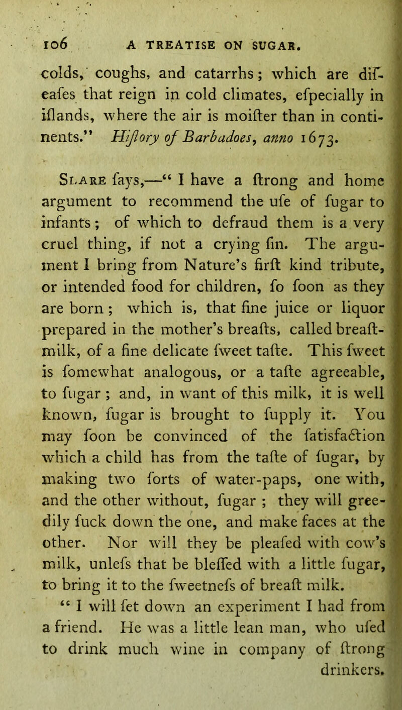 colds, coughs, and catarrhs; which are dif- eafes that reign in cold climates, efpecially in iflands, where the air is moifter than in conti- nents.” Hijiory of Barbadoes^ anno 1673. Si.ARE fays,—“ I have a ftrong and home argument to recommend the ufe of fugar to infants; of which to defraud them is a very cruel thing, if not a crying fin. The argu- ment I bring from Nature’s hrfl kind tribute, or intended food for children, fo foon as they are born; which is, that fine juice or liquor prepared in the mother’s breafts, called breaft- milk, of a fine delicate fweet tafte. This fweet is fomewhat analogous, or a tafte agreeable, to fugar ; and, in want of this milk, it is well known, fugar is brought to fupply it. You may foon be convinced of the fatisfacfion which a child has from the tafte of fugar, by making two forts of water-paps, one with, and the other without, fugar ; they will gree- dily fuck down the one, and make faces at the other. Nor will they be pleafed with cow’s milk, unlefs that be bleffed with a little fugar, to bring it to the fweetnefs of breaft milk. “ I will fet down an experiment I had from a friend. He was a little lean man, who ufed to drink much wine in company of ftrong drinkers.